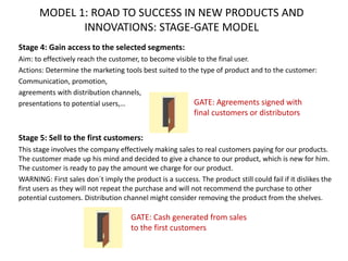 MODEL 1: ROAD TO SUCCESS IN NEW PRODUCTS AND
INNOVATIONS: STAGE-GATE MODEL
Stage 4: Gain access to the selected segments:
Aim: to effectively reach the customer, to become visible to the final user.
Actions: Determine the marketing tools best suited to the type of product and to the customer:
Communication, promotion,
agreements with distribution channels,
presentations to potential users,…
Stage 5: Sell to the first customers:
This stage involves the company effectively making sales to real customers paying for our products.
The customer made up his mind and decided to give a chance to our product, which is new for him.
The customer is ready to pay the amount we charge for our product.
WARNING: First sales don´t imply the product is a success. The product still could fail if it dislikes the
first users as they will not repeat the purchase and will not recommend the purchase to other
potential customers. Distribution channel might consider removing the product from the shelves.
GATE: Cash generated from sales
to the first customers
GATE: Agreements signed with
final customers or distributors
 