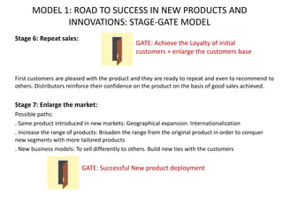 MODEL 1: ROAD TO SUCCESS IN NEW PRODUCTS AND
INNOVATIONS: STAGE-GATE MODEL
Stage 6: Repeat sales:
First customers are pleased with the product and they are ready to repeat and even to recommend to
others. Distributors reinforce their confidence on the product on the basis of good sales achieved.
Stage 7: Enlarge the market:
Possible paths:
. Same product introduced in new markets: Geographical expansion. Internationalization
. Increase the range of products: Broaden the range from the original product in order to conquer
new segments with more tailored products
. New business models: To sell differently to others. Build new ties with the customers
GATE: Achieve the Loyalty of initial
customers + enlarge the customers base
GATE: Successful New product deployment
 