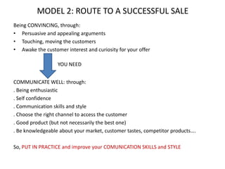 Being CONVINCING, through:
• Persuasive and appealing arguments
• Touching, moving the customers
• Awake the customer interest and curiosity for your offer
COMMUNICATE WELL: through:
. Being enthusiastic
. Self confidence
. Communication skills and style
. Choose the right channel to access the customer
. Good product (but not necessarily the best one)
. Be knowledgeable about your market, customer tastes, competitor products….
So, PUT IN PRACTICE and improve your COMUNICATION SKILLS and STYLE
MODEL 2: ROUTE TO A SUCCESSFUL SALE
YOU NEED
 