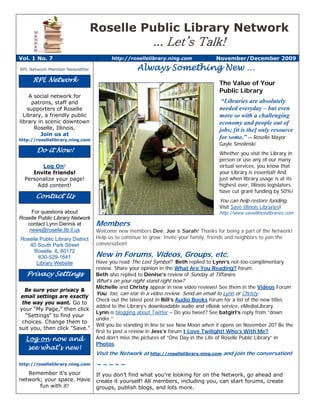 Roselle Public Library Network
                                                          ... Let’s Talk!
Vol. 1 No. 7                            http://rosellelibrary.ning.com                November/December 2009

RPL Network Member Newsletter                      Always Something New …
     RPL Network                                                                       The Value of Your
                                                                                       Public Library
     A social network for
      patrons, staff and                                                                “Libraries are absolutely
    supporters of Roselle                                                              needed everyday – but even
  Library, a friendly public                                                           more so with a challenging
library in scenic downtown                                                             economy and people out of
       Roselle, Illinois.                                                              jobs; [it is the] only resource
         Join us at
http://rosellelibrary.ning.com
                                                                                       for some.” -- Roselle Mayor
                                                                                       Gayle Smolinski
       Do it Now!                                                                      Whether you visit the Library in
                                                                                       person or use any of our many
         Log On!                                                                       virtual services, you know that
     Invite friends!                                                                   your Library is essential! And
  Personalize your page!                                                               just when library usage is at its
       Add content!                                                                    highest ever, Illinois legislators
                                                                                       have cut grant funding by 50%!
       Contact Us
                                                                                       You can help restore funding.
                                                                                       Visit Save Illinois Libraries!
     For questions about                                                               http://www.saveillinoislibraries.com
Roselle Public Library Network
   contact Lynn Dennis at         Members
    news@roselle.lib.il.us        Welcome new members Dee, Joe & Sarah! Thanks for being a part of the Network!
Roselle Public Library District   Help us to continue to grow. Invite your family, friends and neighbors to join the
   40 South Park Street           conversation!
     Roselle, IL 60172
       630-529-1641               New in Forums, Videos, Groups, etc.
      Library Website             Have you read The Lost Symbol? Beth replied to Lynn’s not-too-complimentary
                                  review. Share your opinion in the What Are You Reading? forum.
   Privacy Settings               Beth also replied to Denise’s review of Sunday at Tiffanies.
                                  What’s on your night stand right now?
                                  Michelle and Christy appear in new video reviews! See them in the Videos Forum
  Be sure your privacy &
                                  You, too, can star in a video review. Send an email to Lynn or Christy.
 email settings are exactly
                                  Check out the latest post in Bill’s Audio Books forum for a list of the new titles
 the way you want. Go to
                                  added to the Library’s downloadable audio and eBook service, eMediaLibrary.
your “My Page,” then click
                                  Lynn is blogging about Twitter – Do you tweet? See batgirl’s reply from “down
  "Settings" to find your
                                  under.”
 choices. Change them to
                                  Will you be standing in line to see New Moon when it opens on November 20? Be the
suit you, then click "Save."
                                  first to post a review in Jess’s forum I Love Twilight! Who’s With Me?
  Log on now and                  And don’t miss the pictures of “One Day in the Life of Roselle Public Library” in
                                  Photos.
   see what’s new!
                                  Visit the Network at http://rosellelibrary.ning.com and join the conversation!
http://rosellelibrary.ning.com    ~~~~~
   Remember it’s your             If you don’t find what you’re looking for on the Network, go ahead and
network; your space. Have         create it yourself! All members, including you, can start forums, create
       fun with it!               groups, publish blogs, and lots more.
 