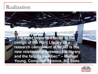Realization
“The most important factor to the
design of the Hunt Library as a
research component at NCSU is the
new relationship between the library
and the faculty member.” – Michael
Young, Computer Science, NC State.
 