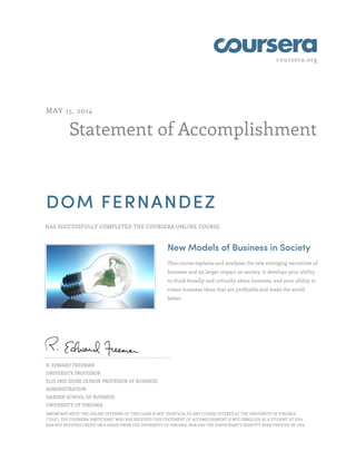 coursera.org
Statement of Accomplishment
MAY 15, 2014
DOM FERNANDEZ
HAS SUCCESSFULLY COMPLETED THE COURSERA ONLINE COURSE
New Models of Business in Society
This course explains and analyzes the new emerging narratives of
business and its larger impact on society. It develops your ability
to think broadly and critically about business, and your ability to
create business ideas that are profitable and make the world
better.
R. EDWARD FREEMAN
UNIVERSITY PROFESSOR
ELIS AND SIGNE OLSSON PROFESSOR OF BUSINESS
ADMINISTRATION
DARDEN SCHOOL OF BUSINESS
UNIVERSITY OF VIRGINIA
IMPORTANT NOTE: THE ONLINE OFFERING OF THIS CLASS IS NOT IDENTICAL TO ANY COURSE OFFERED AT THE UNIVERSITY OF VIRGINIA
("UVA"). THE COURSERA PARTICIPANT WHO HAS RECEIVED THIS STATEMENT OF ACCOMPLISHMENT IS NOT ENROLLED AS A STUDENT AT UVA,
HAS NOT RECEIVED CREDIT OR A GRADE FROM THE UNIVERSITY OF VIRGINIA, NOR HAS THE PARTICIPANT'S IDENTITY BEEN VERIFIED BY UVA.
 