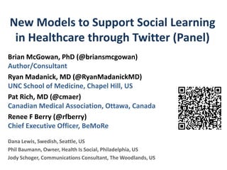 New Models to Support Social Learning
 in Healthcare through Twitter (Panel)
Brian McGowan, PhD (@briansmcgowan)
Author/Consultant
Ryan Madanick, MD (@RyanMadanickMD)
UNC School of Medicine, Chapel Hill, US
Pat Rich, MD (@cmaer)
Canadian Medical Association, Ottawa, Canada
Renee F Berry (@rfberry)
Chief Executive Officer, BeMoRe
Dana Lewis, Swedish, Seattle, US
Phil Baumann, Owner, Health Is Social, Philadelphia, US
Jody Schoger, Communications Consultant, The Woodlands, US
 