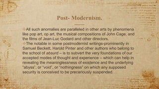 Post- Modernism.
✣All such anomalies are paralleled in other arts by phenomena
like pop art, op art, the musical compositions of John Cage, and
the films of Jean-Luc Godard and other directors.
✣The notable in some postmodernist writings-prominently in
Samuel Beckett, Harold Pinter and other authors who belong to
the school of absurd – is to subvert the very foundations of our
accepted modes of thought and experience – which can help in
revealing the meaninglessness of existence and the underlying
“abyss”, or “void”, or “nothingness” on which any supposed
security is conceived to be precariously suspended.
 