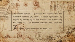 .
The specific features – questioned the certainties that had
supported traditional (A.) modes of social organization, (B)
religion, (C) morality, (D) and also traditional ways of conceiving
the human self. Ex. Friedrich Nietzsche, Marx, Freud and
Frazer.
James Joyce’s Ulysses And Eliot’s The Waste Land
 
