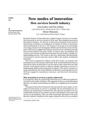 IJSIM
6,3                                          New modes of innovation
                                                 How services benefit industry
                                                             Jean Gadrey and Faïz Gallouj
4                                                  Last-Clersé-Ifrési, Université de Lille I, France and
Received June 1994                                                  Olivier Weinstein
Revised October 1994                                       Crei, Université de Paris-Nord, France

                                     Economic theories of innovation have tended to ignore services or to assume
                                     that innovation in services consists of little more than adopting innovations
                                     developed in industry. Yet theories of innovation developed on the basis of
                                     observations of industry are inadequate to explain the forms of innovation
                                     which predominate in services. The result is a clear gap in our knowledge
                                     concerning research and development (R&D) and innovation in the tertiary
                                     sector. This is not to suggest that industry and services are unrelated. Concepts
                                     derived from industry can prove useful, as long as they are modified, and
                                     certain recent theories of industrial innovation are particularly valuable for
                                     understanding services. The reverse is also true; observation and theorization
                                     of innovation in services may have much to offer to the analysis of industrial
                                     innovation.
                                        This article is organized as follows. In the first section, we examine why
                                     innovation in services is poorly understood. In the second and third sections we
                                     describe the forms of innovation in services that we have observed in our field
                                     research. In the fourth section we discuss whether innovation in services is
                                     fundamentally different from innovation in industry. The article is based on a
                                     study undertaken for the French Ministry for Research, involving interviews at
                                     30 firms engaged in consultancy, insurance, and electronic information
                                     services.

                                     Why innovation in services is poorly understood
                                     It is frequently taken for granted that innovation in so-called non-productive
                                     activities is not worthy of analysis. This approach is due to a certain theoretical
                                     discourse, the silences and omissions in which are as significant as the positive
                                     claims.
                                        The general theoretical framework that has had the most impact on the
                                     neglect of innovations in services is probably the one (developed over two
                                     centuries by professional economists but also taken for granted in the lay
                                     world) which consists of an economic structure with industry at the centre and
                                     services at the periphery. There are other frameworks that point in the same
International Journal of Service
                                     direction: industry considered as the engine of growth with services as induced
Industry Management, Vol. 6 No. 3,
1995, pp. 4-16. © MCB University
Press, 0956-4233                     Translated by Sybil H. Mair.
 