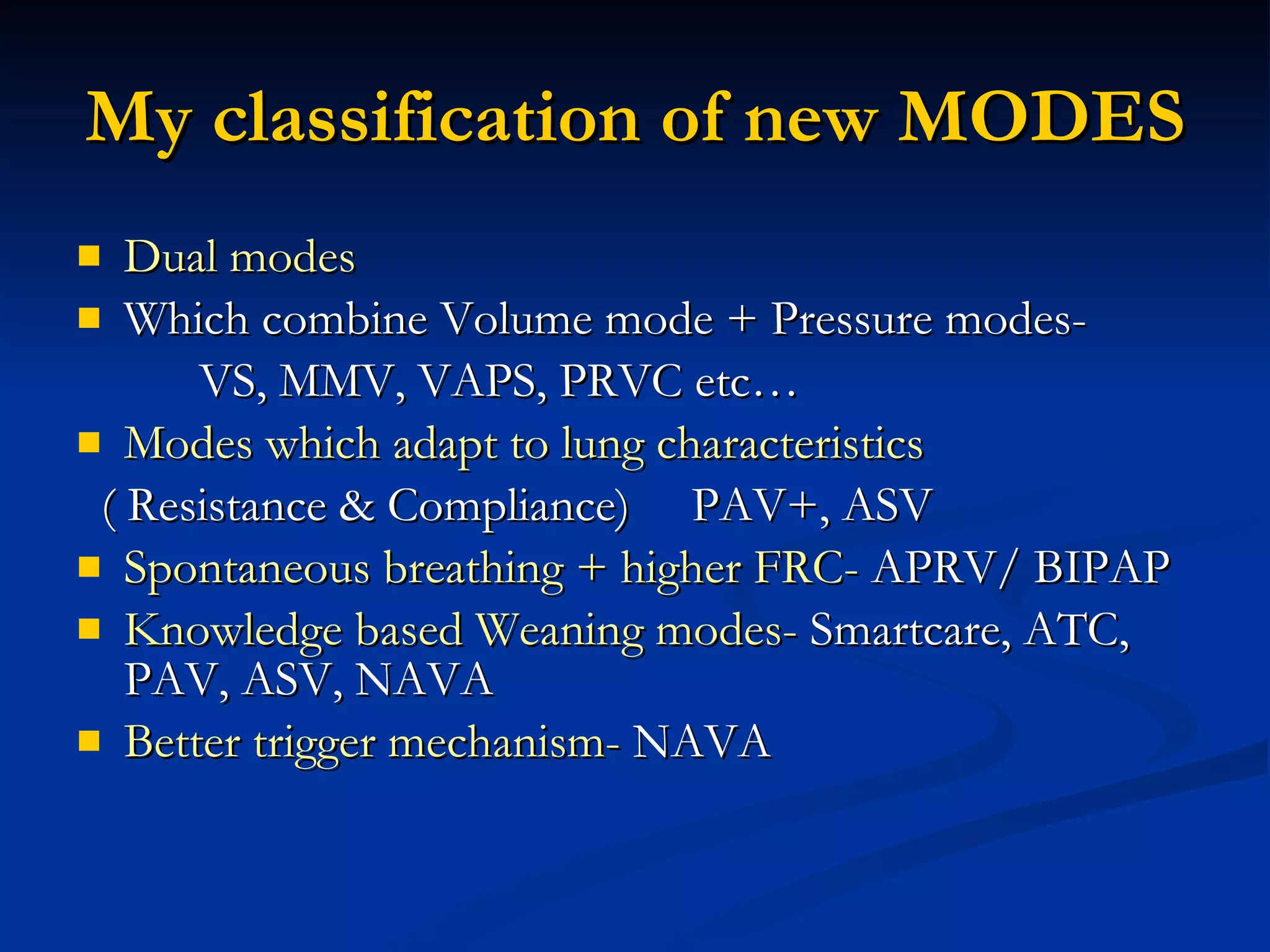 My classification of new MODES Dual modes Which combine Volume mode + Pressure modes- VS, MMV, VAPS, PRVC etc… Modes which adapt to lung characteristics ( Resistance & Compliance)  PAV+, ASV Spontaneous breathing + higher FRC-  APRV/ BIPAP Knowledge based Weaning modes-  Smartcare, ATC, PAV, ASV, NAVA Better trigger mechanism-  NAVA 