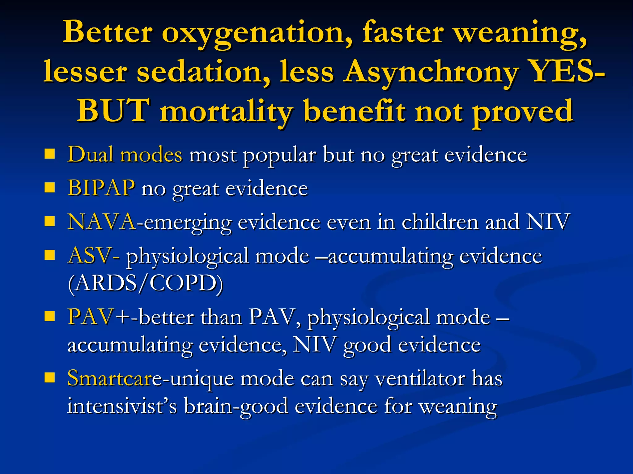 Better oxygenation, faster weaning, lesser sedation, less Asynchrony YES- BUT mortality benefit not proved Dual modes  most popular but no great evidence BIPAP  no great evidence NAVA -emerging evidence even in children and NIV ASV-  physiological mode –accumulating evidence (ARDS/COPD) PAV +-better than PAV, physiological mode –accumulating evidence, NIV good evidence Smartcar e-unique mode can say ventilator has intensivist’s brain-good evidence for weaning 