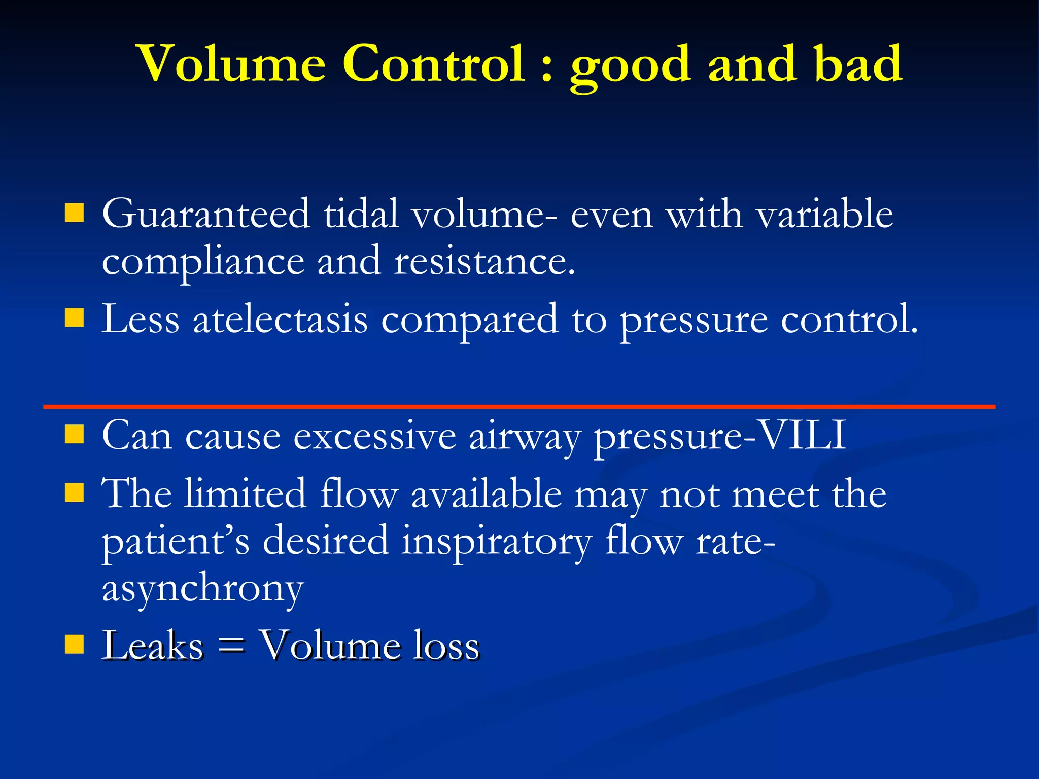 Volume Control : good and bad Guaranteed tidal volume- even with variable compliance and resistance. Less atelectasis compared to pressure control. Can cause excessive airway pressure-VILI The limited flow available may not meet the patient’s desired inspiratory flow rate-asynchrony Leaks = Volume loss 