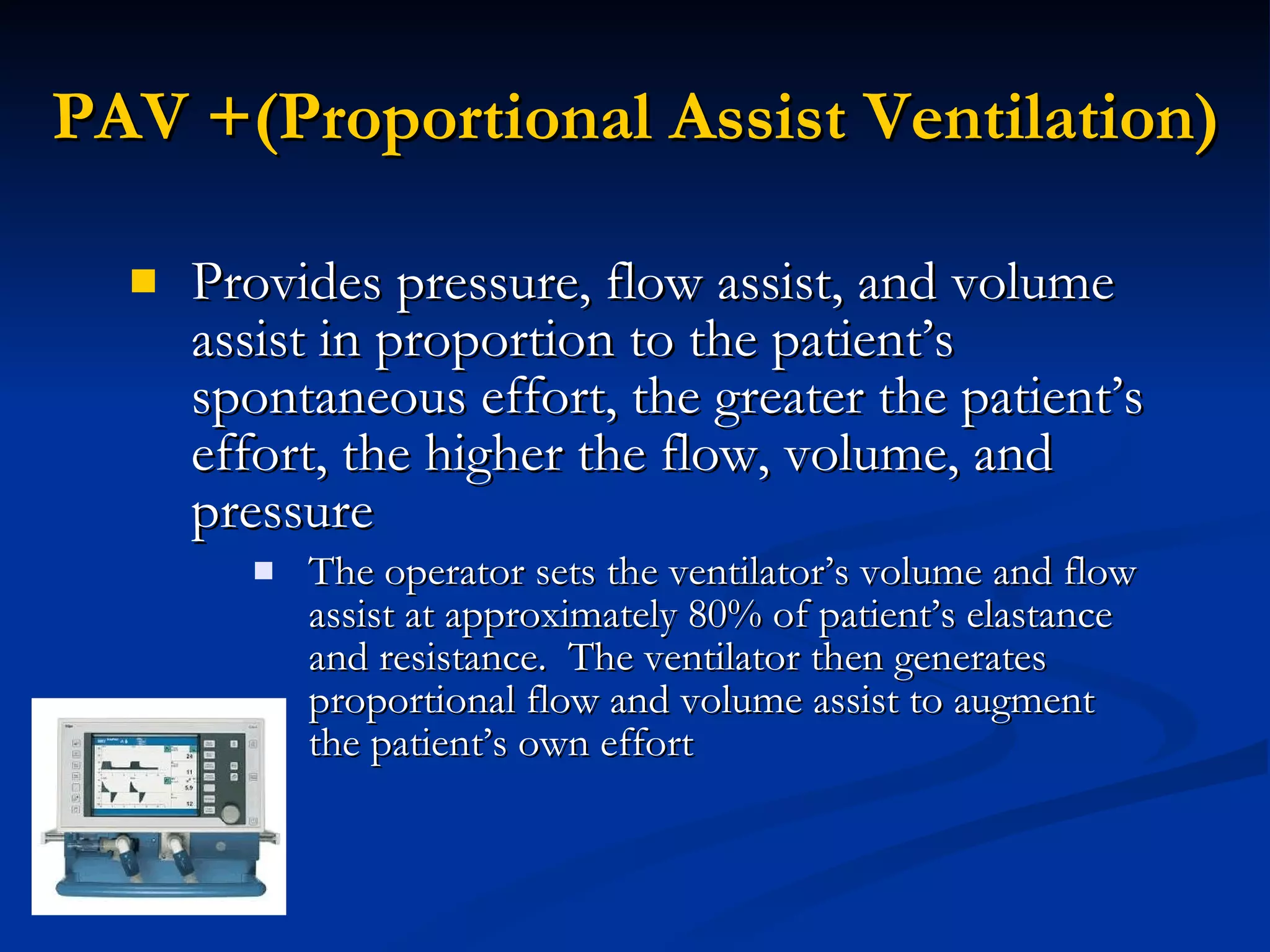 PAV +(Proportional Assist Ventilation) Provides pressure, flow assist, and volume assist in proportion to the patient’s spontaneous effort, the greater the patient’s effort, the higher the flow, volume, and pressure The operator sets the ventilator’s volume and flow assist at approximately 80% of patient’s elastance and resistance.  The ventilator then generates proportional flow and volume assist to augment the patient’s own effort 