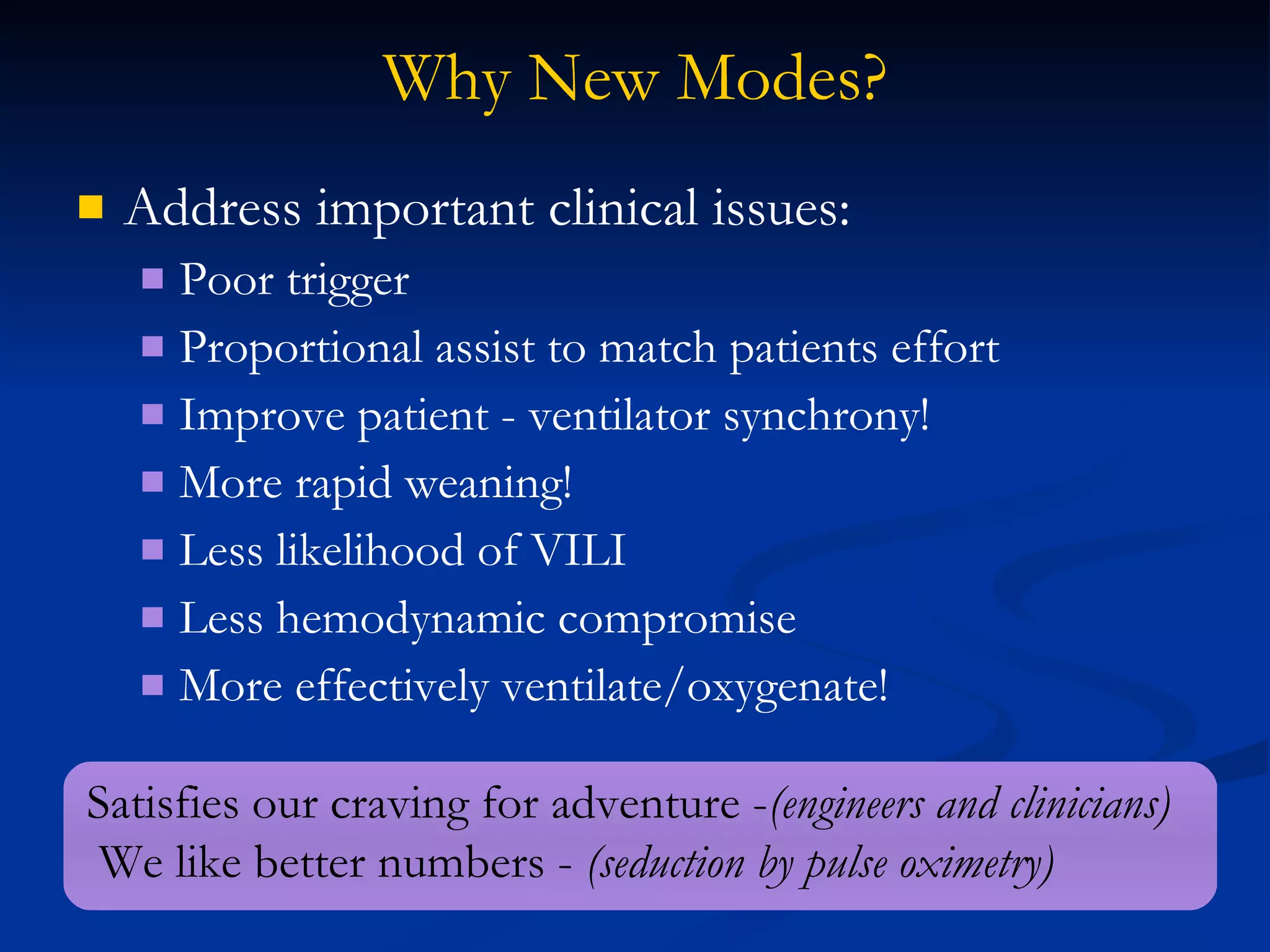 Why New Modes? Address important clinical issues: Poor trigger Proportional assist to match patients effort Improve patient - ventilator synchrony! More rapid weaning!  Less likelihood of VILI Less hemodynamic compromise More effectively ventilate/oxygenate! Satisfies our craving for adventure - (engineers and clinicians) We like better numbers -  (seduction by pulse oximetry) 