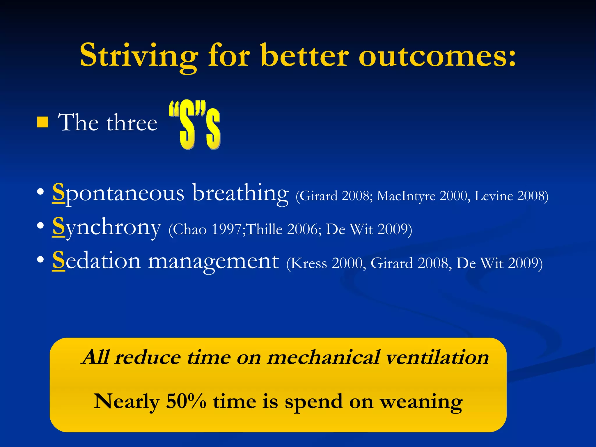 Striving for better outcomes: The three •  S pontaneous breathing  (Girard 2008; MacIntyre 2000, Levine 2008) •  S ynchrony  (Chao 1997;Thille 2006; De Wit 2009) •  S edation management  (Kress 2000, Girard 2008, De Wit 2009) “S”s All reduce time on mechanical ventilation Nearly 50% time is spend on weaning 