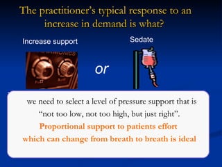 These can lead to disuse atrophy of the respiratory muscles (VIDD)  or   lowering of the CO 2  set point. Either case can delay weaning and result in more ventilator days! or M Younes. Proportional Assist Ventilation, A New Approach to Ventilatory Support.  Theory.  Am Rev Respir Dis  1992;145:114-120.  The practitioner’s typical response to an increase in demand is what?   we need to select a level of pressure support that is “ not too low, not too high, but just right”. Proportional support to patients effort which can change from breath to breath is ideal Increase support Sedate 