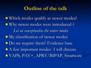 Outline of the talk Which modes qualify as newer modes? Why newer modes were introduced ? Let us conceptualise the newer modes  My classification of newer modes Do we require them? Evidence base  A few important modes- I will discuss VAPS, PAV+, APRV/BIPAP, Smartcare 