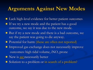 Arguments Against New Modes Lack high-level evidence for better patient outcomes If we try a new mode and the patient has a good outcome, we say it was due to the new mode. But if try a new mode and there is a bad outcome, we say the patient was going to die anyway. Potential for harm  (these are often not reported) Improved gas exchange does not necessarily improve outcomes: high tidal volume, iNO, prone New is  not  necessarily better Solution to a problem or  in search of a problem? 