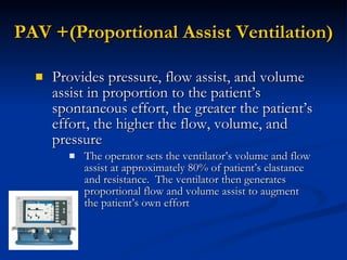 PAV +(Proportional Assist Ventilation) Provides pressure, flow assist, and volume assist in proportion to the patient’s spontaneous effort, the greater the patient’s effort, the higher the flow, volume, and pressure The operator sets the ventilator’s volume and flow assist at approximately 80% of patient’s elastance and resistance.  The ventilator then generates proportional flow and volume assist to augment the patient’s own effort 