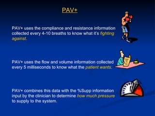 PAV+ uses the compliance and resistance information collected every 4-10 breaths to know what it’s  fighting against . PAV+ uses the flow and volume information collected every 5 milliseconds to know what the  patient wants. PAV+ combines this data with the %Supp information input by the clinician to determine  how much pressure  to supply to the system. PAV+ 