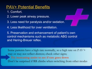 + PAV+ Potential Benefits 1. Comfort. 2. Lower peak airway pressure. 3. Less need for paralysis and/or sedation. 4. Less likelihood for over ventilation. 5. Preservation and enhancement of patient’s own control mechanisms such as metabolic ABG control and Hering-Breuer reflex. Some patients have a high rate normally, so a high rate on  PAV + may or may not reflect distress; check other signs;  Try increasing assist to see if rate goes down Don’t be surprised if RR climbs when switching from other modes 
