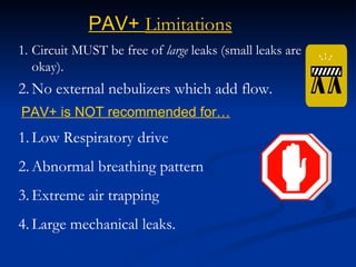 Circuit MUST be free of  large  leaks (small leaks are okay). No external nebulizers which add flow. PAV+  Limitations PAV+ is NOT recommended for… Low Respiratory drive Abnormal breathing pattern  Extreme air trapping  Large mechanical leaks. 