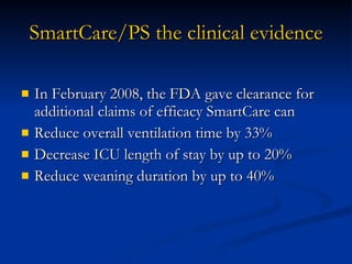 SmartCare/PS the clinical evidence In February 2008, the FDA gave clearance for additional claims of efficacy SmartCare can  Reduce overall ventilation time by 33% Decrease ICU length of stay by up to 20% Reduce weaning duration by up to 40% 