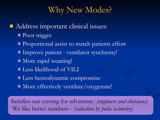 Why New Modes? Address important clinical issues: Poor trigger Proportional assist to match patients effort Improve patient - ventilator synchrony! More rapid weaning!  Less likelihood of VILI Less hemodynamic compromise More effectively ventilate/oxygenate! Satisfies our craving for adventure - (engineers and clinicians) We like better numbers -  (seduction by pulse oximetry) 