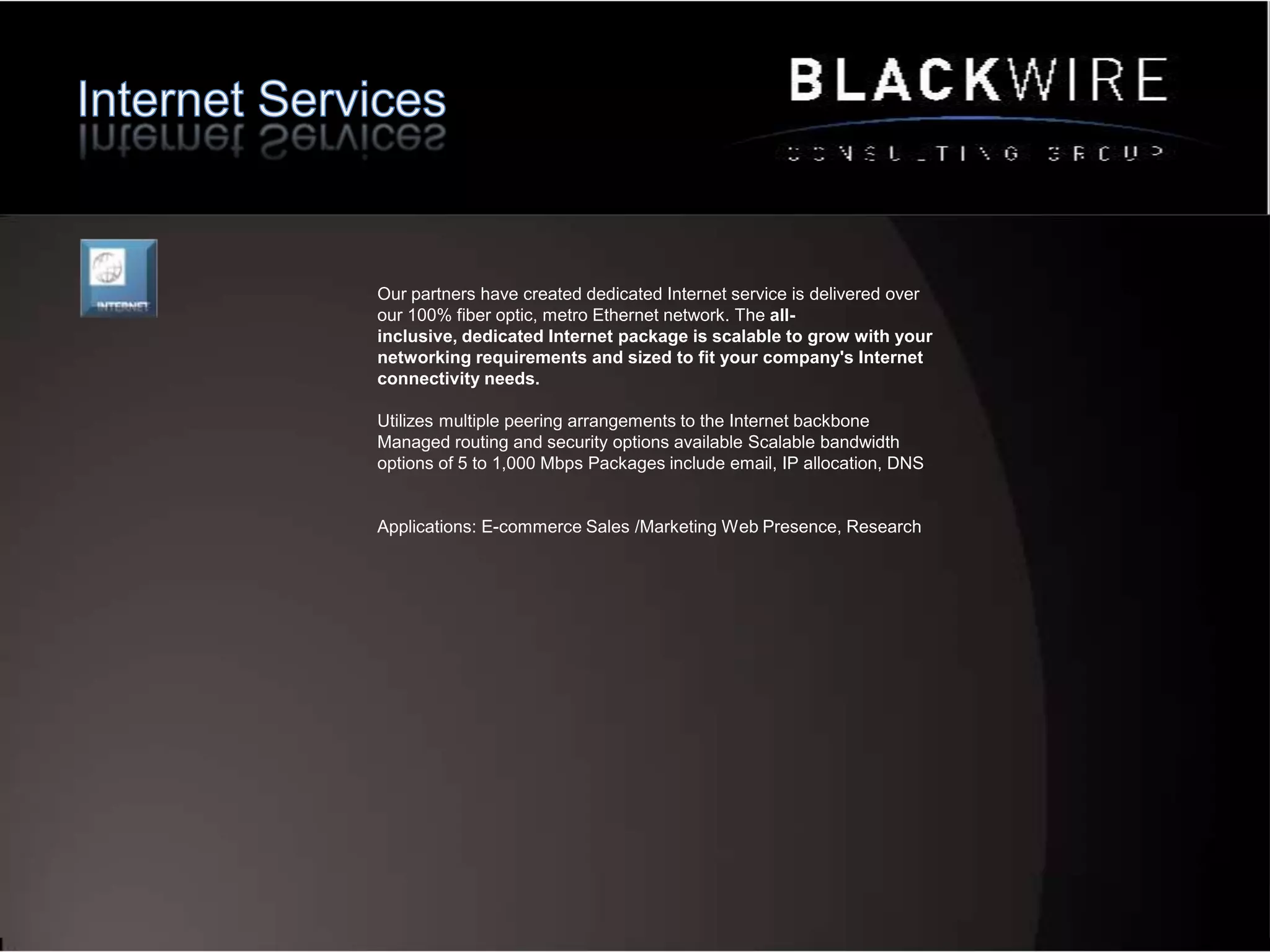 Data Services Network Dedicated bandwidthReceive all the network bandwidth you need, when you need it, with speeds available from 10 to 1000 Mbps.Unsurpassed reliability Our self-healing fiber ring topology protects your critical data and provides best-in-class network availability and resiliency.Easy scalabilityWe ensure enough capacity at the point of installation to meet your from day one and in the future.Valuable security We protect and segment all customer traffic on our network.True simplicity Our flat-rate pricing, seamless installation, predictable billing.Applications: HFT, Back-Up, Replication, WAN, Applications delivery