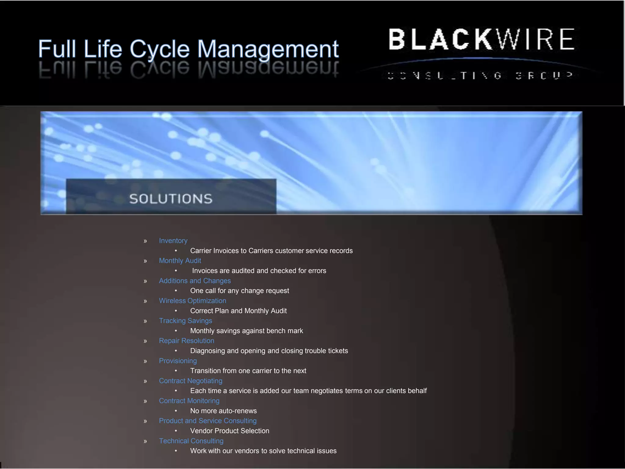 Questions QuestionsHow do you know you’re actually getting the best service for the price?How do we eliminate unnecessary expenses?What is the risk to the business if we are down for a significant amount of time?How many service provider contracts are in place?How do insure our invoices are correct?How do we make better decisions as it relates to technology?In an outage how do we get services back up?How do we connect to our global partners?How do I mitigate risk when choosing new vendors?Do we have an inventory of our services?Who’s negotiating our contracts?Do we have an on staff product expert?How do we better serve our clients“BCG saved us 4k per month off services our provider told us was best and final”