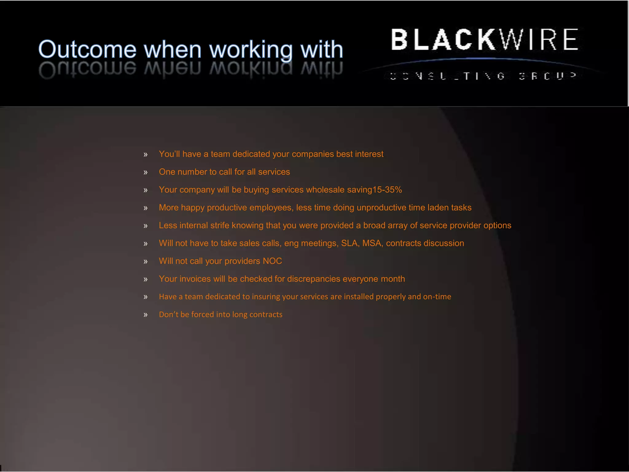 Full Life Cycle ManagementInventory Carrier Invoices to Carriers customer service recordsMonthly Audit Invoices are audited and checked for errorsAdditions and ChangesOne call for any change requestWireless OptimizationCorrect Plan and Monthly AuditTracking SavingsMonthly savings against bench markRepair ResolutionDiagnosing and opening and closing trouble ticketsProvisioningTransition from one carrier to the nextContract NegotiatingEach time a service is added our team negotiates terms on our clients behalfContract MonitoringNo more auto-renewsProduct and Service ConsultingVendor Product SelectionTechnical ConsultingWork with our vendors to solve technical issues