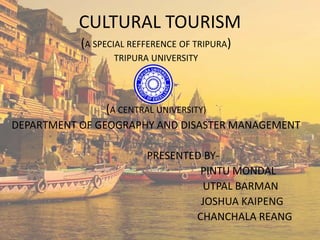 CULTURAL TOURISM
(A SPECIAL REFFERENCE OF TRIPURA)
TRIPURA UNIVERSITY
(A CENTRAL UNIVERSITY)
DEPARTMENT OF GEOGRAPHY AND DISASTER MANAGEMENT
PRESENTED BY-
PINTU MONDAL
UTPAL BARMAN
JOSHUA KAIPENG
CHANCHALA REANG
 