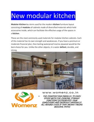 New modular kitchen
Modular Kitchen is a term used for the modern kitchen furniture layout
consisting of modules of cabinets made of diversified materials which hold
accessories inside, which can facilitate the effective usage of the spaces in
a kitchen.
These are the most commonly used materials for modular kitchen cabinets. Each
of this material has its own strength and weaknesses. If you have a premium or
moderate financial plan, then boiling waterproof marine plywood would be the
best choice for you. Unlike the other objects, it is water defiant, durable, and
strong.
 