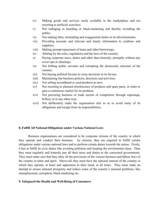 iv)     Making goods and services easily available in the marketplace and not
                   resorting to artificial scarcities;
           v)      Not indulging in hoarding or black-marketing and thereby swindling the
                   public;
           vi)     Not making false, misleading and exaggerated claims in its advertisements;
           vii)    Providing accurate and relevant and timely information to creditors and
                   suppliers;
           viii)   Making prompt repayment of loans and other borrowings;
           ix)     Abiding by the rules, regulations and the laws of the country;
           x)      Paying corporate taxes, duties and other dues honestly, promptly without any
                   cover-ups or cheatings;
           xi)     Not bribing public servants and corrupting the democratic structure of the
                   country;
           xii)    Not buying political favours to sway decisions in its favour;
           xiii)   Maintaining fair business policies, decisions and activities;
           xiv)    Not selling secondhand or used products as new;
           xv)     Not resorting to planned obsolescence of products and spare parts, in order to
                   gain a continuous market for its products;
           xvi)    Not procuring business or trade secrets of competitors through espionage,
                   bribery or in any other way;
           xvii)   Not deliberately make the organisation sick so as to avoid many of its
                   obligations and escape from its responsibilities.




8. Fulfill All National Obligations under Various National Laws

        Business organisations are considered to be corporate citizens of the country in which
they operate and conduct their business. As citizens, they are required to fulfill certain
obligations under various national laws and to perform certain duties towards the nation. Firstly,
it has to fulfill its civic duties like avoiding pollution and keeping the environment clean. Then
they must regularly and honestly pay all their taxes and duties to the concerned governments.
They must make sure that they obey all the provisions of the various business and labour laws of
the country in letter and spirit. Above-all, they must have the national interest of the country in
which they operate, at heart and uppermost in their mind, at all times. They must make an
attempt to ensure national prosperity and reduce some of the country’s national problems, like
unemployment, corruption, black-marketing etc.

9. Safeguard the Health and Well-Being of Consumers
 