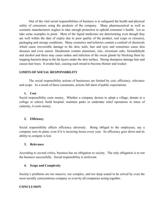 One of the vital social responsibilities of business is to safeguard the health and physical
safety of consumers using the products of the company. Many pharmaceutical as well as
cosmetic manufacturers neglect to take enough protection to uphold consumer’s health. Let us
take some examples in point: Most of the liquid medicines are deteriorating even though they
are well within the date of expiry due to poor quality of the product, seal (caps or closures),
packaging and storage conditions. Many cosmetics and toiletries contain a cocktail of chemicals
which cause irreversible damage to the skin, nails, hair and eyes and sometimes cause skin
diseases and even cancer. Deodorants contain aluminum, zinc, zirconium salts, formaldehyde
and alcohol and these may cause rashes and infection of the sweat glands by blocking them by
trapping bacteria deep in the fat layers under the skin surface. Strong shampoos damage hair and
causes hair loses. It erodes hair, causing each strand to become thinner and weaker.

LIMITS OF SOCIAL RESPONSIBILITY

       The social responsibility actions of businesses are limited by cost, efficiency, relevance
and scope. As a result of these constraints, actions fall short of public expectations.

    1. Cost
Social responsibility costs money. Whether a company desires to adopt a village, donate to a
college or school, build hospital, maintain parks or undertake relief operations in times of
calamity, it costs money.


   2.   Efficiency

Social responsibility affects efficiency adversely. Being obliged to the employees, say a
company runs its plant, even if it is incurring losses every year. Its efficiency goes down and its
ability to compete is lost.

   3.   Relevance

According to several critics, business has no obligation to society. The only obligation is to run
the business successfully. Social responsibility is irrelevant.

   4.   Scope and Complexity

Society’s problems are too massive, too complex, and too deep seated to be solved by even the
most socially conscientious company or even by all companies acting together.

CONCLUSION
 