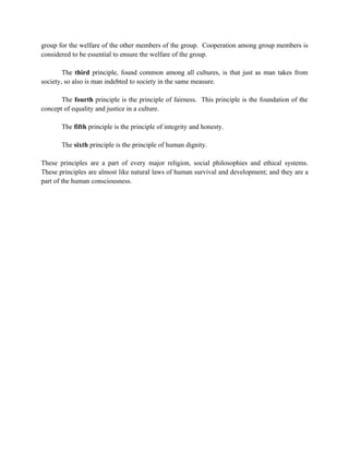 group for the welfare of the other members of the group. Cooperation among group members is
considered to be essential to ensure the welfare of the group.

        The third principle, found common among all cultures, is that just as man takes from
society, so also is man indebted to society in the same measure.

       The fourth principle is the principle of fairness. This principle is the foundation of the
concept of equality and justice in a culture.

       The fifth principle is the principle of integrity and honesty.

       The sixth principle is the principle of human dignity.

These principles are a part of every major religion, social philosophies and ethical systems.
These principles are almost like natural laws of human survival and development; and they are a
part of the human consciousness.
 