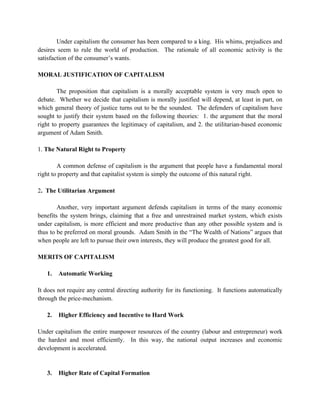 Under capitalism the consumer has been compared to a king. His whims, prejudices and
desires seem to rule the world of production. The rationale of all economic activity is the
satisfaction of the consumer’s wants.

MORAL JUSTIFICATION OF CAPITALISM

        The proposition that capitalism is a morally acceptable system is very much open to
debate. Whether we decide that capitalism is morally justified will depend, at least in part, on
which general theory of justice turns out to be the soundest. The defenders of capitalism have
sought to justify their system based on the following theories: 1. the argument that the moral
right to property guarantees the legitimacy of capitalism, and 2. the utilitarian-based economic
argument of Adam Smith.

1. The Natural Right to Property

        A common defense of capitalism is the argument that people have a fundamental moral
right to property and that capitalist system is simply the outcome of this natural right.

2. The Utilitarian Argument

        Another, very important argument defends capitalism in terms of the many economic
benefits the system brings, claiming that a free and unrestrained market system, which exists
under capitalism, is more efficient and more productive than any other possible system and is
thus to be preferred on moral grounds. Adam Smith in the “The Wealth of Nations” argues that
when people are left to pursue their own interests, they will produce the greatest good for all.

MERITS OF CAPITALISM

   1.   Automatic Working

It does not require any central directing authority for its functioning. It functions automatically
through the price-mechanism.

   2.   Higher Efficiency and Incentive to Hard Work

Under capitalism the entire manpower resources of the country (labour and entrepreneur) work
the hardest and most efficiently. In this way, the national output increases and economic
development is accelerated.


   3.   Higher Rate of Capital Formation
 