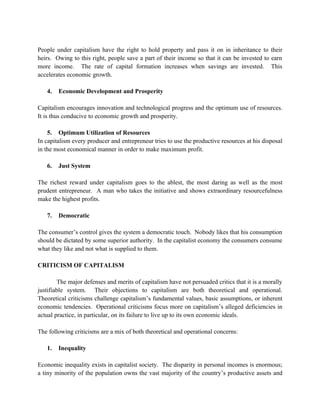 People under capitalism have the right to hold property and pass it on in inheritance to their
heirs. Owing to this right, people save a part of their income so that it can be invested to earn
more income. The rate of capital formation increases when savings are invested. This
accelerates economic growth.

   4.   Economic Development and Prosperity

Capitalism encourages innovation and technological progress and the optimum use of resources.
It is thus conducive to economic growth and prosperity.

    5. Optimum Utilization of Resources
In capitalism every producer and entrepreneur tries to use the productive resources at his disposal
in the most economical manner in order to make maximum profit.

   6.   Just System

The richest reward under capitalism goes to the ablest, the most daring as well as the most
prudent entrepreneur. A man who takes the initiative and shows extraordinary resourcefulness
make the highest profits.

   7.   Democratic

The consumer’s control gives the system a democratic touch. Nobody likes that his consumption
should be dictated by some superior authority. In the capitalist economy the consumers consume
what they like and not what is supplied to them.

CRITICISM OF CAPITALISM

        The major defenses and merits of capitalism have not persuaded critics that it is a morally
justifiable system. Their objections to capitalism are both theoretical and operational.
Theoretical criticisms challenge capitalism’s fundamental values, basic assumptions, or inherent
economic tendencies. Operational criticisms focus more on capitalism’s alleged deficiencies in
actual practice, in particular, on its failure to live up to its own economic ideals.

The following criticisms are a mix of both theoretical and operational concerns:

   1.   Inequality

Economic inequality exists in capitalist society. The disparity in personal incomes is enormous;
a tiny minority of the population owns the vast majority of the country’s productive assets and
 