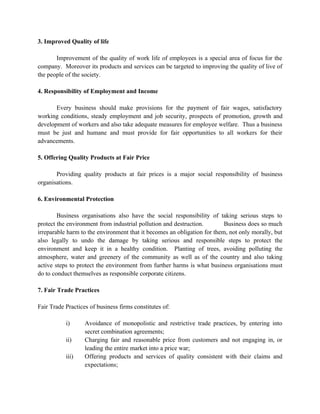 3. Improved Quality of life

       Improvement of the quality of work life of employees is a special area of focus for the
company. Moreover its products and services can be targeted to improving the quality of live of
the people of the society.

4. Responsibility of Employment and Income

       Every business should make provisions for the payment of fair wages, satisfactory
working conditions, steady employment and job security, prospects of promotion, growth and
development of workers and also take adequate measures for employee welfare. Thus a business
must be just and humane and must provide for fair opportunities to all workers for their
advancements.

5. Offering Quality Products at Fair Price

       Providing quality products at fair prices is a major social responsibility of business
organisations.

6. Environmental Protection

        Business organisations also have the social responsibility of taking serious steps to
protect the environment from industrial pollution and destruction.        Business does so much
irreparable harm to the environment that it becomes an obligation for them, not only morally, but
also legally to undo the damage by taking serious and responsible steps to protect the
environment and keep it in a healthy condition. Planting of trees, avoiding polluting the
atmosphere, water and greenery of the community as well as of the country and also taking
active steps to protect the environment from further harms is what business organisations must
do to conduct themselves as responsible corporate citizens.

7. Fair Trade Practices

Fair Trade Practices of business firms constitutes of:

           i)      Avoidance of monopolistic and restrictive trade practices, by entering into
                   secret combination agreements;
           ii)     Charging fair and reasonable price from customers and not engaging in, or
                   leading the entire market into a price war;
           iii)    Offering products and services of quality consistent with their claims and
                   expectations;
 