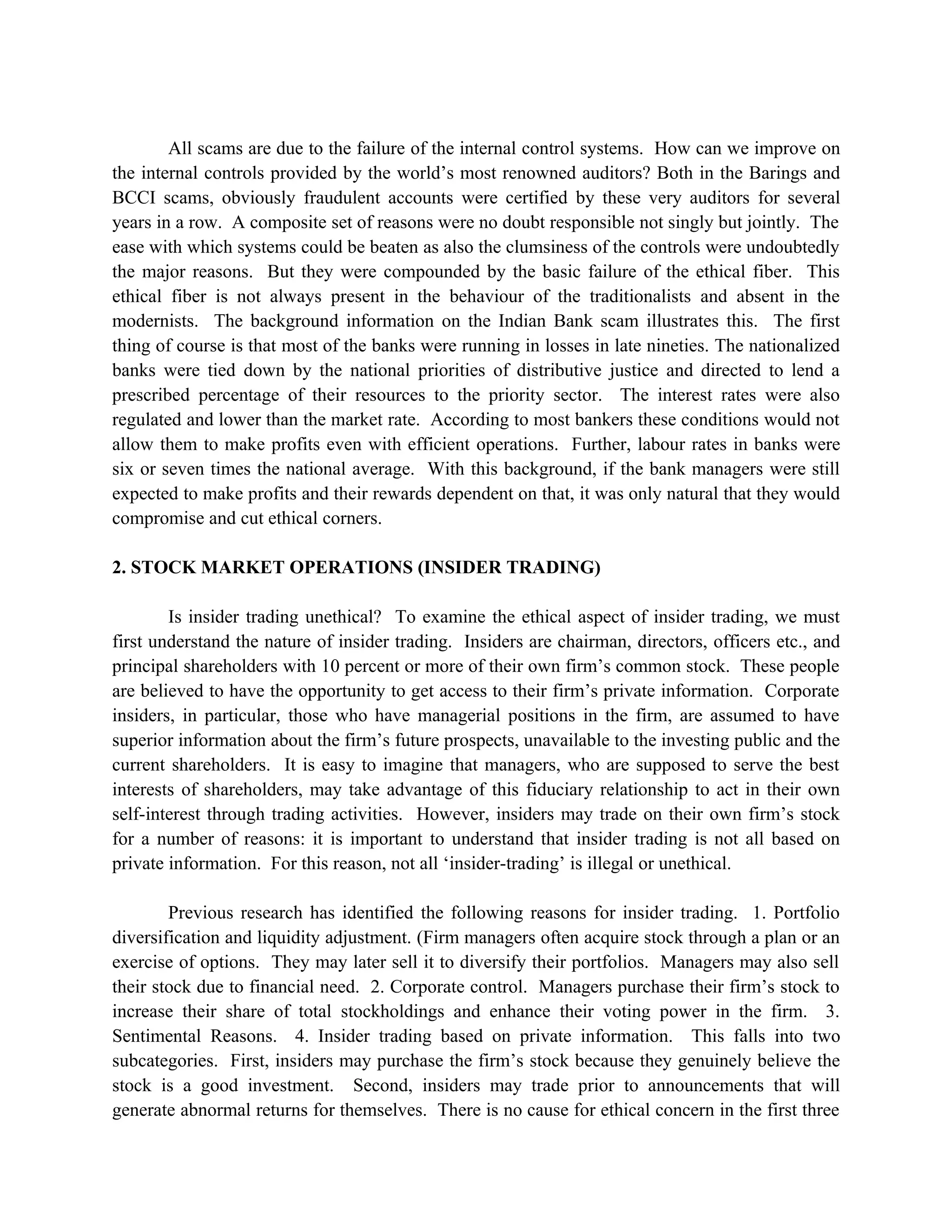 All scams are due to the failure of the internal control systems. How can we improve on
the internal controls provided by the world’s most renowned auditors? Both in the Barings and
BCCI scams, obviously fraudulent accounts were certified by these very auditors for several
years in a row. A composite set of reasons were no doubt responsible not singly but jointly. The
ease with which systems could be beaten as also the clumsiness of the controls were undoubtedly
the major reasons. But they were compounded by the basic failure of the ethical fiber. This
ethical fiber is not always present in the behaviour of the traditionalists and absent in the
modernists. The background information on the Indian Bank scam illustrates this. The first
thing of course is that most of the banks were running in losses in late nineties. The nationalized
banks were tied down by the national priorities of distributive justice and directed to lend a
prescribed percentage of their resources to the priority sector. The interest rates were also
regulated and lower than the market rate. According to most bankers these conditions would not
allow them to make profits even with efficient operations. Further, labour rates in banks were
six or seven times the national average. With this background, if the bank managers were still
expected to make profits and their rewards dependent on that, it was only natural that they would
compromise and cut ethical corners.

2. STOCK MARKET OPERATIONS (INSIDER TRADING)

        Is insider trading unethical? To examine the ethical aspect of insider trading, we must
first understand the nature of insider trading. Insiders are chairman, directors, officers etc., and
principal shareholders with 10 percent or more of their own firm’s common stock. These people
are believed to have the opportunity to get access to their firm’s private information. Corporate
insiders, in particular, those who have managerial positions in the firm, are assumed to have
superior information about the firm’s future prospects, unavailable to the investing public and the
current shareholders. It is easy to imagine that managers, who are supposed to serve the best
interests of shareholders, may take advantage of this fiduciary relationship to act in their own
self-interest through trading activities. However, insiders may trade on their own firm’s stock
for a number of reasons: it is important to understand that insider trading is not all based on
private information. For this reason, not all ‘insider-trading’ is illegal or unethical.

        Previous research has identified the following reasons for insider trading. 1. Portfolio
diversification and liquidity adjustment. (Firm managers often acquire stock through a plan or an
exercise of options. They may later sell it to diversify their portfolios. Managers may also sell
their stock due to financial need. 2. Corporate control. Managers purchase their firm’s stock to
increase their share of total stockholdings and enhance their voting power in the firm. 3.
Sentimental Reasons. 4. Insider trading based on private information. This falls into two
subcategories. First, insiders may purchase the firm’s stock because they genuinely believe the
stock is a good investment. Second, insiders may trade prior to announcements that will
generate abnormal returns for themselves. There is no cause for ethical concern in the first three
 