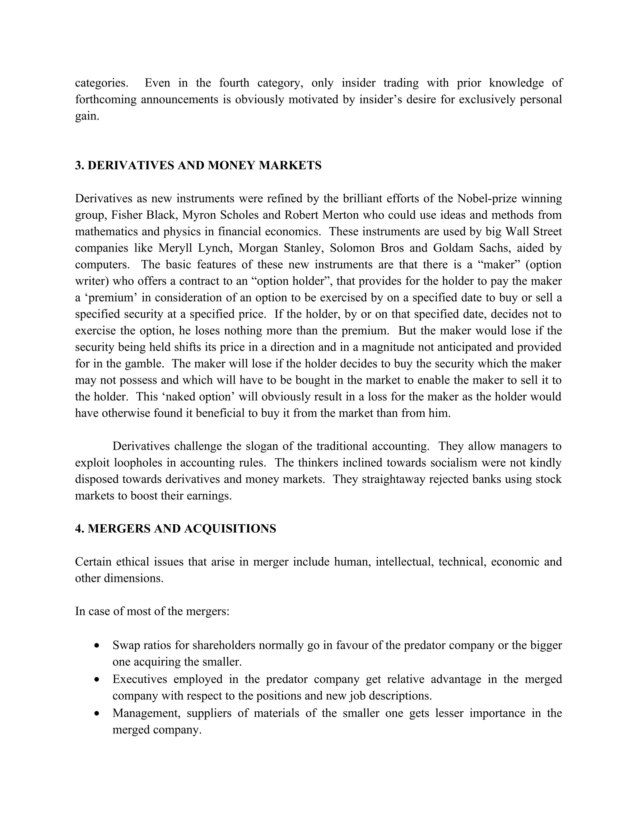 categories. Even in the fourth category, only insider trading with prior knowledge of
forthcoming announcements is obviously motivated by insider’s desire for exclusively personal
gain.


3. DERIVATIVES AND MONEY MARKETS

Derivatives as new instruments were refined by the brilliant efforts of the Nobel-prize winning
group, Fisher Black, Myron Scholes and Robert Merton who could use ideas and methods from
mathematics and physics in financial economics. These instruments are used by big Wall Street
companies like Meryll Lynch, Morgan Stanley, Solomon Bros and Goldam Sachs, aided by
computers. The basic features of these new instruments are that there is a “maker” (option
writer) who offers a contract to an “option holder”, that provides for the holder to pay the maker
a ‘premium’ in consideration of an option to be exercised by on a specified date to buy or sell a
specified security at a specified price. If the holder, by or on that specified date, decides not to
exercise the option, he loses nothing more than the premium. But the maker would lose if the
security being held shifts its price in a direction and in a magnitude not anticipated and provided
for in the gamble. The maker will lose if the holder decides to buy the security which the maker
may not possess and which will have to be bought in the market to enable the maker to sell it to
the holder. This ‘naked option’ will obviously result in a loss for the maker as the holder would
have otherwise found it beneficial to buy it from the market than from him.

        Derivatives challenge the slogan of the traditional accounting. They allow managers to
exploit loopholes in accounting rules. The thinkers inclined towards socialism were not kindly
disposed towards derivatives and money markets. They straightaway rejected banks using stock
markets to boost their earnings.

4. MERGERS AND ACQUISITIONS

Certain ethical issues that arise in merger include human, intellectual, technical, economic and
other dimensions.

In case of most of the mergers:

   •   Swap ratios for shareholders normally go in favour of the predator company or the bigger
       one acquiring the smaller.
   •   Executives employed in the predator company get relative advantage in the merged
       company with respect to the positions and new job descriptions.
   •   Management, suppliers of materials of the smaller one gets lesser importance in the
       merged company.
 