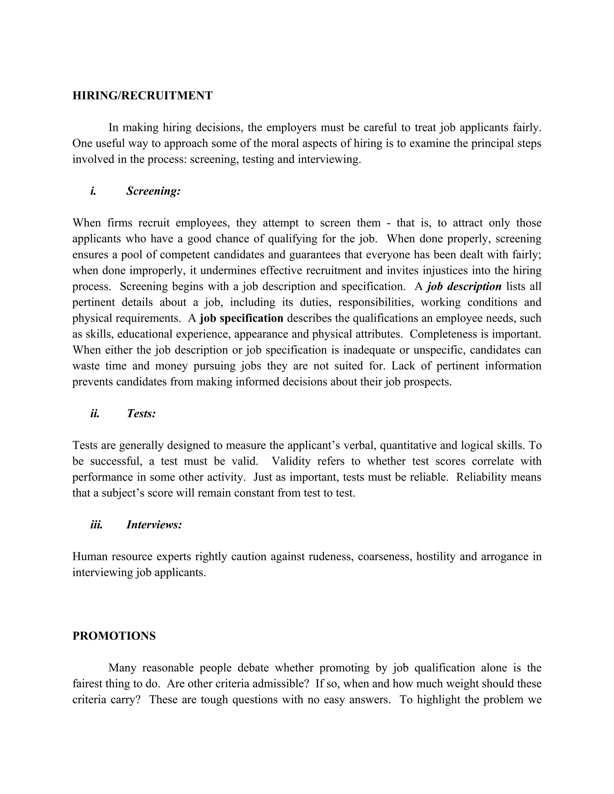 HIRING/RECRUITMENT

       In making hiring decisions, the employers must be careful to treat job applicants fairly.
One useful way to approach some of the moral aspects of hiring is to examine the principal steps
involved in the process: screening, testing and interviewing.

   i.      Screening:

When firms recruit employees, they attempt to screen them - that is, to attract only those
applicants who have a good chance of qualifying for the job. When done properly, screening
ensures a pool of competent candidates and guarantees that everyone has been dealt with fairly;
when done improperly, it undermines effective recruitment and invites injustices into the hiring
process. Screening begins with a job description and specification. A job description lists all
pertinent details about a job, including its duties, responsibilities, working conditions and
physical requirements. A job specification describes the qualifications an employee needs, such
as skills, educational experience, appearance and physical attributes. Completeness is important.
When either the job description or job specification is inadequate or unspecific, candidates can
waste time and money pursuing jobs they are not suited for. Lack of pertinent information
prevents candidates from making informed decisions about their job prospects.

   ii.     Tests:

Tests are generally designed to measure the applicant’s verbal, quantitative and logical skills. To
be successful, a test must be valid. Validity refers to whether test scores correlate with
performance in some other activity. Just as important, tests must be reliable. Reliability means
that a subject’s score will remain constant from test to test.

   iii.    Interviews:

Human resource experts rightly caution against rudeness, coarseness, hostility and arrogance in
interviewing job applicants.




PROMOTIONS

         Many reasonable people debate whether promoting by job qualification alone is the
fairest thing to do. Are other criteria admissible? If so, when and how much weight should these
criteria carry? These are tough questions with no easy answers. To highlight the problem we
 
