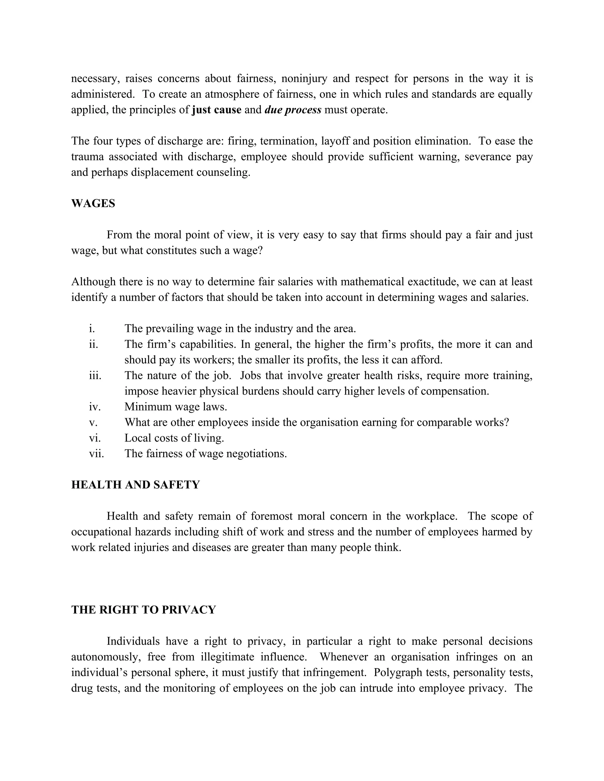 necessary, raises concerns about fairness, noninjury and respect for persons in the way it is
administered. To create an atmosphere of fairness, one in which rules and standards are equally
applied, the principles of just cause and due process must operate.

The four types of discharge are: firing, termination, layoff and position elimination. To ease the
trauma associated with discharge, employee should provide sufficient warning, severance pay
and perhaps displacement counseling.

WAGES

       From the moral point of view, it is very easy to say that firms should pay a fair and just
wage, but what constitutes such a wage?

Although there is no way to determine fair salaries with mathematical exactitude, we can at least
identify a number of factors that should be taken into account in determining wages and salaries.

   i.      The prevailing wage in the industry and the area.
   ii.     The firm’s capabilities. In general, the higher the firm’s profits, the more it can and
           should pay its workers; the smaller its profits, the less it can afford.
   iii.    The nature of the job. Jobs that involve greater health risks, require more training,
           impose heavier physical burdens should carry higher levels of compensation.
   iv.     Minimum wage laws.
   v.      What are other employees inside the organisation earning for comparable works?
   vi.     Local costs of living.
   vii.    The fairness of wage negotiations.

HEALTH AND SAFETY

       Health and safety remain of foremost moral concern in the workplace. The scope of
occupational hazards including shift of work and stress and the number of employees harmed by
work related injuries and diseases are greater than many people think.




THE RIGHT TO PRIVACY

       Individuals have a right to privacy, in particular a right to make personal decisions
autonomously, free from illegitimate influence. Whenever an organisation infringes on an
individual’s personal sphere, it must justify that infringement. Polygraph tests, personality tests,
drug tests, and the monitoring of employees on the job can intrude into employee privacy. The
 