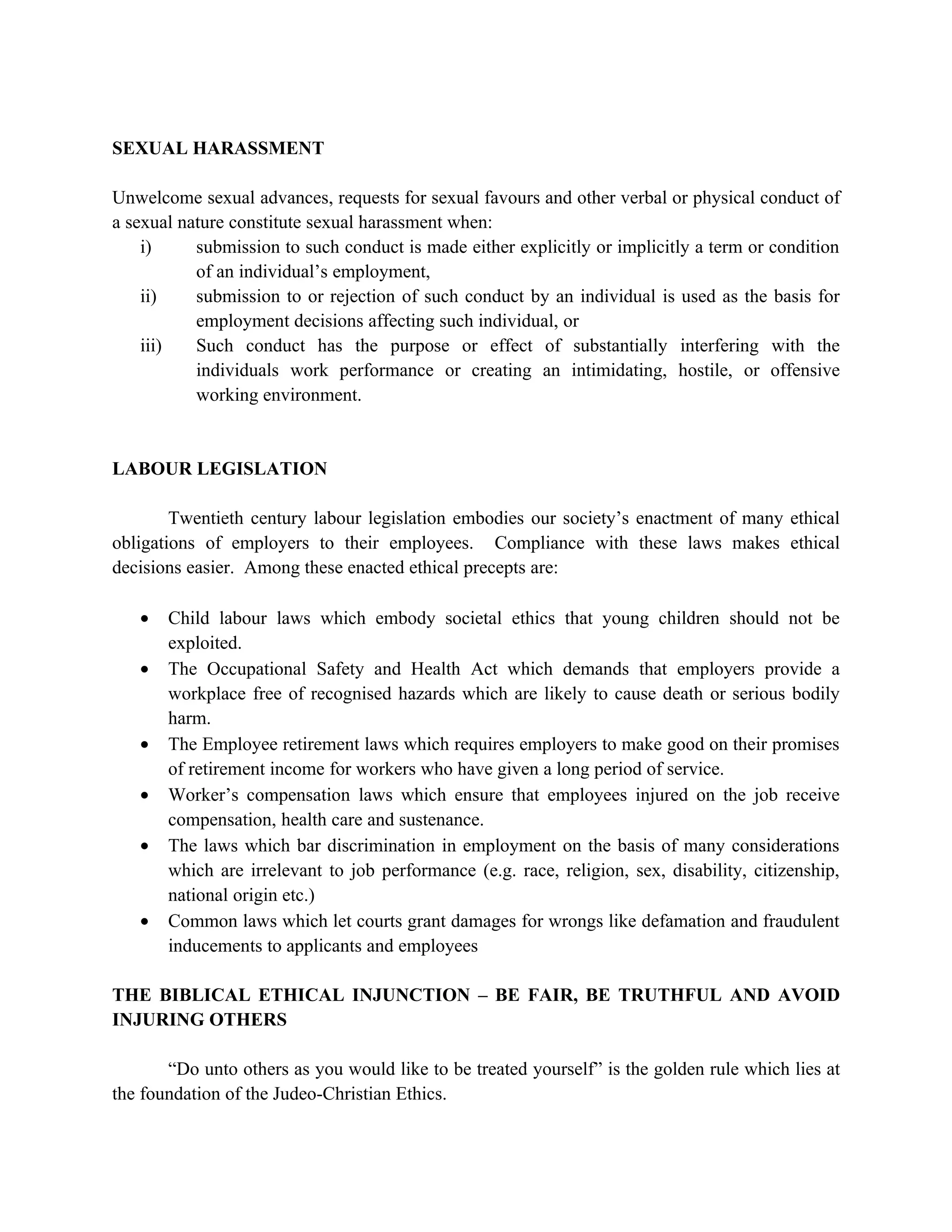 SEXUAL HARASSMENT

Unwelcome sexual advances, requests for sexual favours and other verbal or physical conduct of
a sexual nature constitute sexual harassment when:
    i)     submission to such conduct is made either explicitly or implicitly a term or condition
           of an individual’s employment,
    ii)    submission to or rejection of such conduct by an individual is used as the basis for
           employment decisions affecting such individual, or
    iii)   Such conduct has the purpose or effect of substantially interfering with the
           individuals work performance or creating an intimidating, hostile, or offensive
           working environment.


LABOUR LEGISLATION

        Twentieth century labour legislation embodies our society’s enactment of many ethical
obligations of employers to their employees. Compliance with these laws makes ethical
decisions easier. Among these enacted ethical precepts are:

   •   Child labour laws which embody societal ethics that young children should not be
       exploited.
   •   The Occupational Safety and Health Act which demands that employers provide a
       workplace free of recognised hazards which are likely to cause death or serious bodily
       harm.
   •   The Employee retirement laws which requires employers to make good on their promises
       of retirement income for workers who have given a long period of service.
   •   Worker’s compensation laws which ensure that employees injured on the job receive
       compensation, health care and sustenance.
   •   The laws which bar discrimination in employment on the basis of many considerations
       which are irrelevant to job performance (e.g. race, religion, sex, disability, citizenship,
       national origin etc.)
   •   Common laws which let courts grant damages for wrongs like defamation and fraudulent
       inducements to applicants and employees

THE BIBLICAL ETHICAL INJUNCTION – BE FAIR, BE TRUTHFUL AND AVOID
INJURING OTHERS

       “Do unto others as you would like to be treated yourself” is the golden rule which lies at
the foundation of the Judeo-Christian Ethics.
 