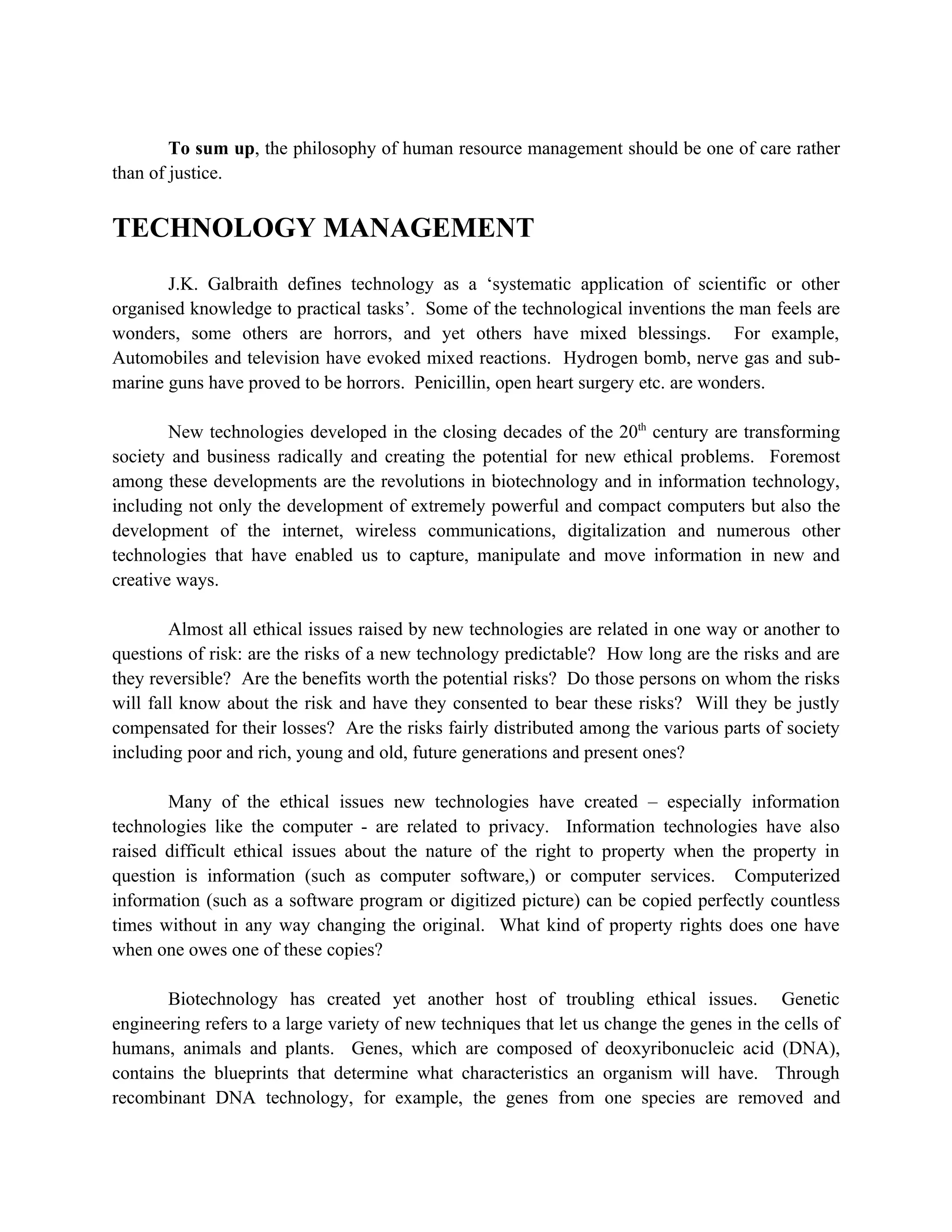 To sum up, the philosophy of human resource management should be one of care rather
than of justice.


TECHNOLOGY MANAGEMENT
       J.K. Galbraith defines technology as a ‘systematic application of scientific or other
organised knowledge to practical tasks’. Some of the technological inventions the man feels are
wonders, some others are horrors, and yet others have mixed blessings. For example,
Automobiles and television have evoked mixed reactions. Hydrogen bomb, nerve gas and sub-
marine guns have proved to be horrors. Penicillin, open heart surgery etc. are wonders.

        New technologies developed in the closing decades of the 20th century are transforming
society and business radically and creating the potential for new ethical problems. Foremost
among these developments are the revolutions in biotechnology and in information technology,
including not only the development of extremely powerful and compact computers but also the
development of the internet, wireless communications, digitalization and numerous other
technologies that have enabled us to capture, manipulate and move information in new and
creative ways.

        Almost all ethical issues raised by new technologies are related in one way or another to
questions of risk: are the risks of a new technology predictable? How long are the risks and are
they reversible? Are the benefits worth the potential risks? Do those persons on whom the risks
will fall know about the risk and have they consented to bear these risks? Will they be justly
compensated for their losses? Are the risks fairly distributed among the various parts of society
including poor and rich, young and old, future generations and present ones?

       Many of the ethical issues new technologies have created – especially information
technologies like the computer - are related to privacy. Information technologies have also
raised difficult ethical issues about the nature of the right to property when the property in
question is information (such as computer software,) or computer services. Computerized
information (such as a software program or digitized picture) can be copied perfectly countless
times without in any way changing the original. What kind of property rights does one have
when one owes one of these copies?

       Biotechnology has created yet another host of troubling ethical issues. Genetic
engineering refers to a large variety of new techniques that let us change the genes in the cells of
humans, animals and plants. Genes, which are composed of deoxyribonucleic acid (DNA),
contains the blueprints that determine what characteristics an organism will have. Through
recombinant DNA technology, for example, the genes from one species are removed and
 