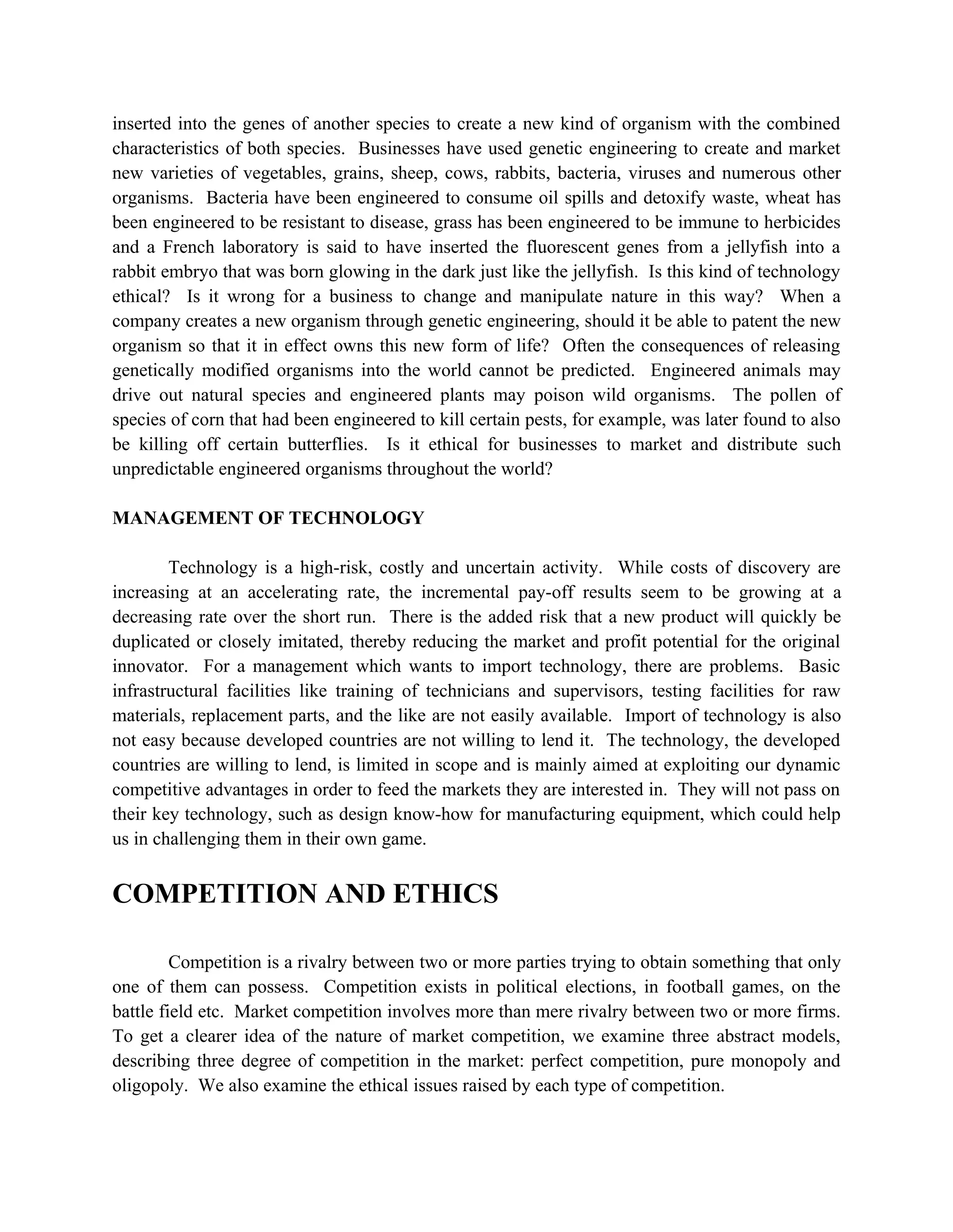inserted into the genes of another species to create a new kind of organism with the combined
characteristics of both species. Businesses have used genetic engineering to create and market
new varieties of vegetables, grains, sheep, cows, rabbits, bacteria, viruses and numerous other
organisms. Bacteria have been engineered to consume oil spills and detoxify waste, wheat has
been engineered to be resistant to disease, grass has been engineered to be immune to herbicides
and a French laboratory is said to have inserted the fluorescent genes from a jellyfish into a
rabbit embryo that was born glowing in the dark just like the jellyfish. Is this kind of technology
ethical? Is it wrong for a business to change and manipulate nature in this way? When a
company creates a new organism through genetic engineering, should it be able to patent the new
organism so that it in effect owns this new form of life? Often the consequences of releasing
genetically modified organisms into the world cannot be predicted. Engineered animals may
drive out natural species and engineered plants may poison wild organisms. The pollen of
species of corn that had been engineered to kill certain pests, for example, was later found to also
be killing off certain butterflies. Is it ethical for businesses to market and distribute such
unpredictable engineered organisms throughout the world?

MANAGEMENT OF TECHNOLOGY

        Technology is a high-risk, costly and uncertain activity. While costs of discovery are
increasing at an accelerating rate, the incremental pay-off results seem to be growing at a
decreasing rate over the short run. There is the added risk that a new product will quickly be
duplicated or closely imitated, thereby reducing the market and profit potential for the original
innovator. For a management which wants to import technology, there are problems. Basic
infrastructural facilities like training of technicians and supervisors, testing facilities for raw
materials, replacement parts, and the like are not easily available. Import of technology is also
not easy because developed countries are not willing to lend it. The technology, the developed
countries are willing to lend, is limited in scope and is mainly aimed at exploiting our dynamic
competitive advantages in order to feed the markets they are interested in. They will not pass on
their key technology, such as design know-how for manufacturing equipment, which could help
us in challenging them in their own game.


COMPETITION AND ETHICS

         Competition is a rivalry between two or more parties trying to obtain something that only
one of them can possess. Competition exists in political elections, in football games, on the
battle field etc. Market competition involves more than mere rivalry between two or more firms.
To get a clearer idea of the nature of market competition, we examine three abstract models,
describing three degree of competition in the market: perfect competition, pure monopoly and
oligopoly. We also examine the ethical issues raised by each type of competition.
 