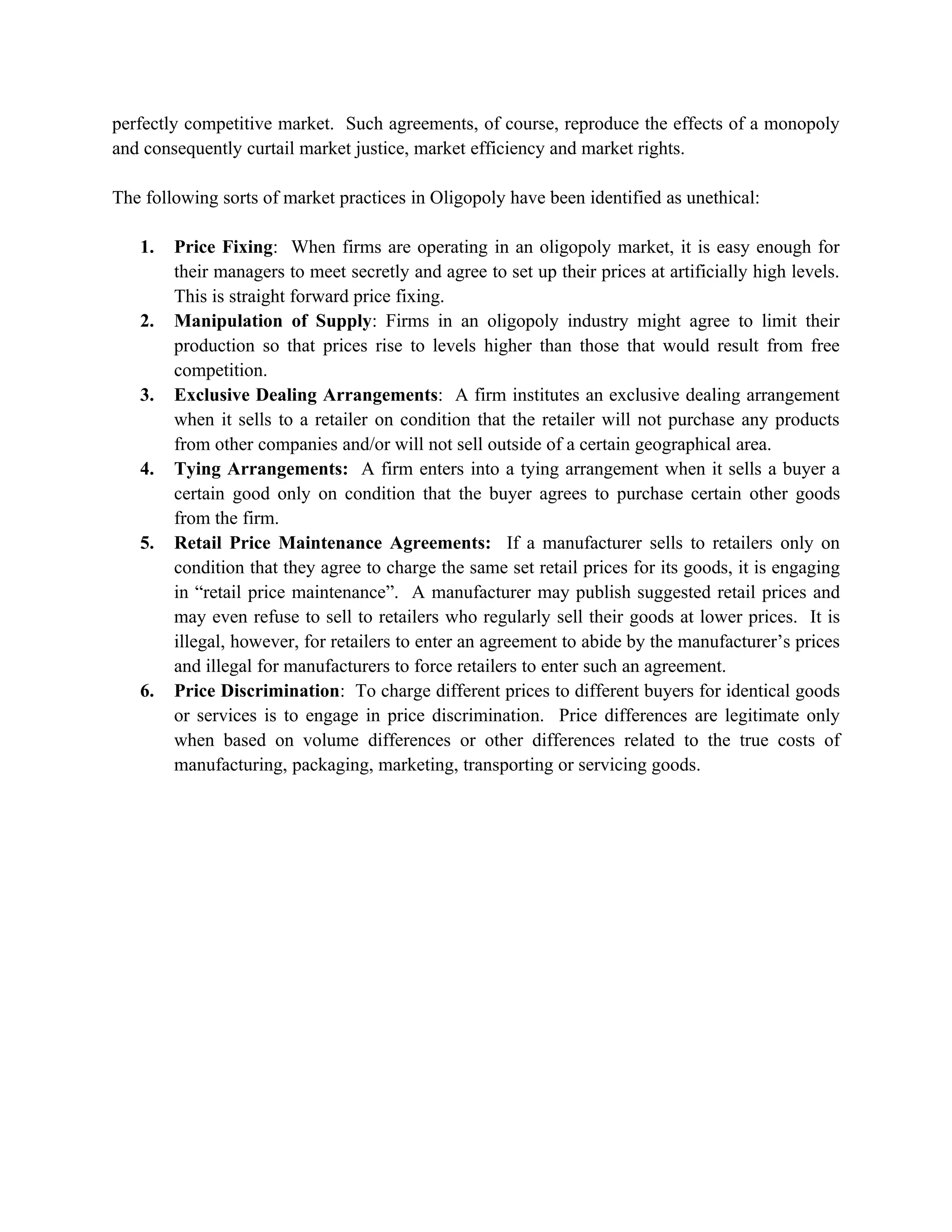 perfectly competitive market. Such agreements, of course, reproduce the effects of a monopoly
and consequently curtail market justice, market efficiency and market rights.

The following sorts of market practices in Oligopoly have been identified as unethical:

   1.   Price Fixing: When firms are operating in an oligopoly market, it is easy enough for
        their managers to meet secretly and agree to set up their prices at artificially high levels.
        This is straight forward price fixing.
   2.   Manipulation of Supply: Firms in an oligopoly industry might agree to limit their
        production so that prices rise to levels higher than those that would result from free
        competition.
   3.   Exclusive Dealing Arrangements: A firm institutes an exclusive dealing arrangement
        when it sells to a retailer on condition that the retailer will not purchase any products
        from other companies and/or will not sell outside of a certain geographical area.
   4.   Tying Arrangements: A firm enters into a tying arrangement when it sells a buyer a
        certain good only on condition that the buyer agrees to purchase certain other goods
        from the firm.
   5.   Retail Price Maintenance Agreements: If a manufacturer sells to retailers only on
        condition that they agree to charge the same set retail prices for its goods, it is engaging
        in “retail price maintenance”. A manufacturer may publish suggested retail prices and
        may even refuse to sell to retailers who regularly sell their goods at lower prices. It is
        illegal, however, for retailers to enter an agreement to abide by the manufacturer’s prices
        and illegal for manufacturers to force retailers to enter such an agreement.
   6.   Price Discrimination: To charge different prices to different buyers for identical goods
        or services is to engage in price discrimination. Price differences are legitimate only
        when based on volume differences or other differences related to the true costs of
        manufacturing, packaging, marketing, transporting or servicing goods.
 