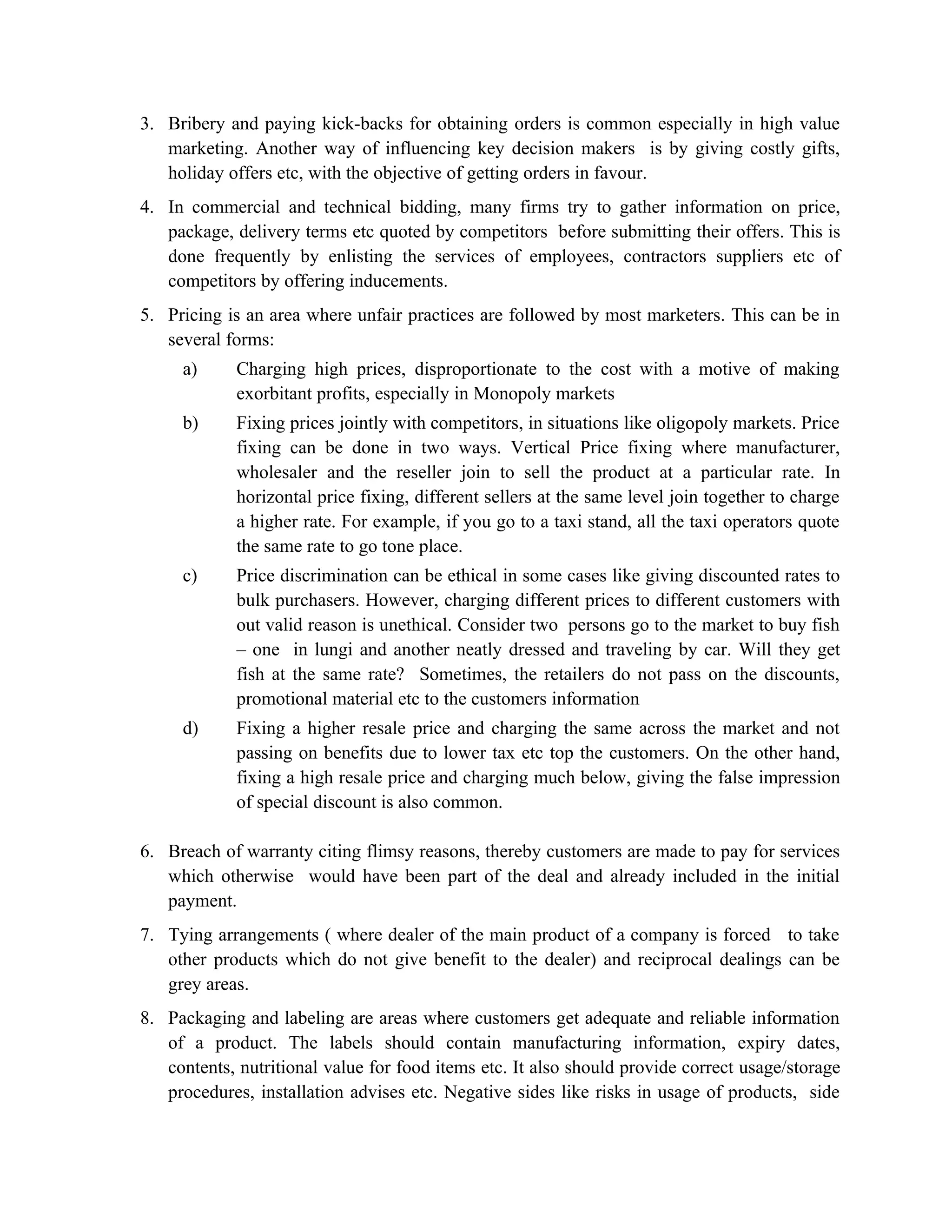 3. Bribery and paying kick-backs for obtaining orders is common especially in high value
   marketing. Another way of influencing key decision makers is by giving costly gifts,
   holiday offers etc, with the objective of getting orders in favour.
4. In commercial and technical bidding, many firms try to gather information on price,
   package, delivery terms etc quoted by competitors before submitting their offers. This is
   done frequently by enlisting the services of employees, contractors suppliers etc of
   competitors by offering inducements.
5. Pricing is an area where unfair practices are followed by most marketers. This can be in
   several forms:
     a)      Charging high prices, disproportionate to the cost with a motive of making
             exorbitant profits, especially in Monopoly markets
     b)      Fixing prices jointly with competitors, in situations like oligopoly markets. Price
             fixing can be done in two ways. Vertical Price fixing where manufacturer,
             wholesaler and the reseller join to sell the product at a particular rate. In
             horizontal price fixing, different sellers at the same level join together to charge
             a higher rate. For example, if you go to a taxi stand, all the taxi operators quote
             the same rate to go tone place.
     c)      Price discrimination can be ethical in some cases like giving discounted rates to
             bulk purchasers. However, charging different prices to different customers with
             out valid reason is unethical. Consider two persons go to the market to buy fish
             – one in lungi and another neatly dressed and traveling by car. Will they get
             fish at the same rate? Sometimes, the retailers do not pass on the discounts,
             promotional material etc to the customers information
     d)      Fixing a higher resale price and charging the same across the market and not
             passing on benefits due to lower tax etc top the customers. On the other hand,
             fixing a high resale price and charging much below, giving the false impression
             of special discount is also common.

6. Breach of warranty citing flimsy reasons, thereby customers are made to pay for services
   which otherwise would have been part of the deal and already included in the initial
   payment.
7. Tying arrangements ( where dealer of the main product of a company is forced to take
   other products which do not give benefit to the dealer) and reciprocal dealings can be
   grey areas.
8. Packaging and labeling are areas where customers get adequate and reliable information
   of a product. The labels should contain manufacturing information, expiry dates,
   contents, nutritional value for food items etc. It also should provide correct usage/storage
   procedures, installation advises etc. Negative sides like risks in usage of products, side
 