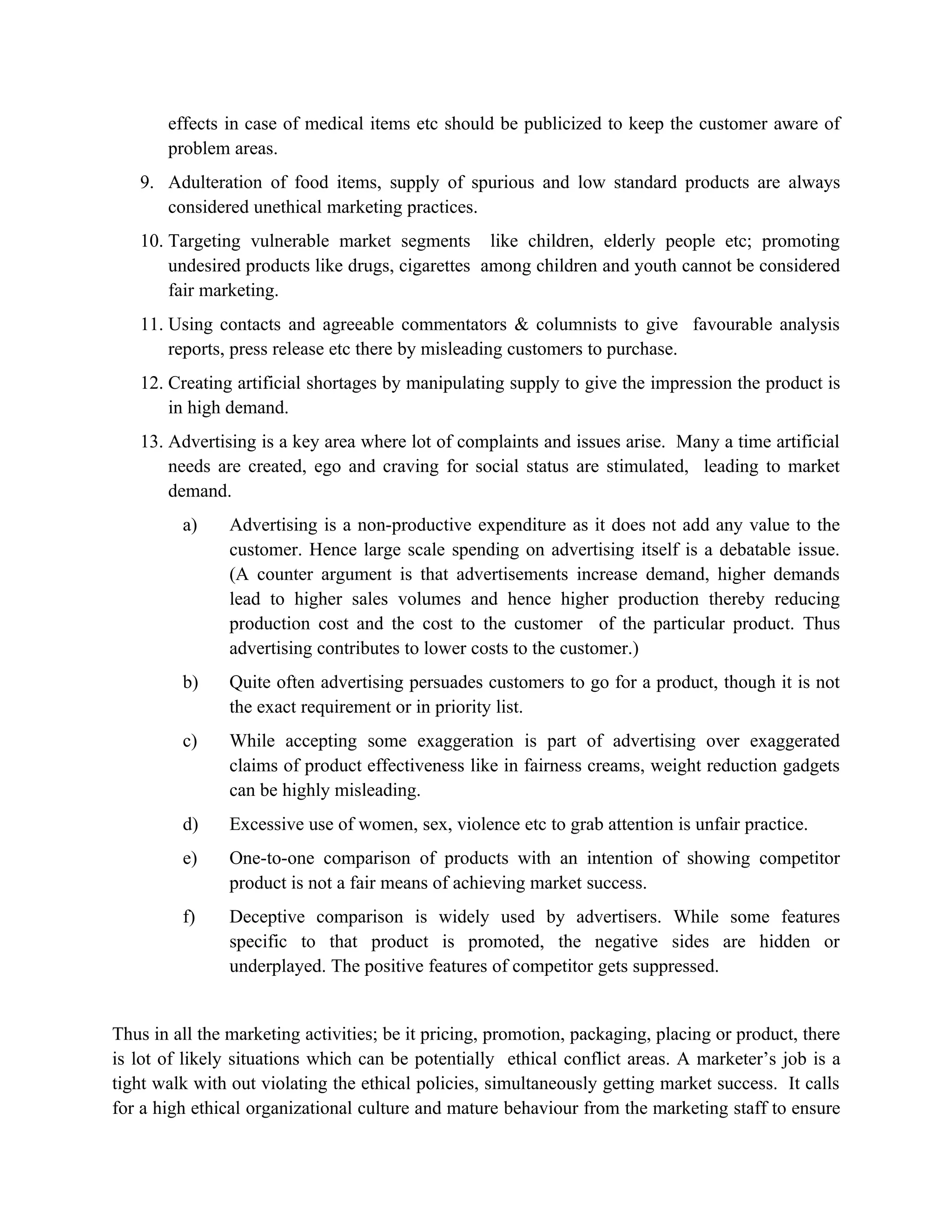effects in case of medical items etc should be publicized to keep the customer aware of
       problem areas.
   9. Adulteration of food items, supply of spurious and low standard products are always
      considered unethical marketing practices.
   10. Targeting vulnerable market segments like children, elderly people etc; promoting
       undesired products like drugs, cigarettes among children and youth cannot be considered
       fair marketing.
   11. Using contacts and agreeable commentators & columnists to give favourable analysis
       reports, press release etc there by misleading customers to purchase.
   12. Creating artificial shortages by manipulating supply to give the impression the product is
       in high demand.
   13. Advertising is a key area where lot of complaints and issues arise. Many a time artificial
       needs are created, ego and craving for social status are stimulated, leading to market
       demand.
         a)     Advertising is a non-productive expenditure as it does not add any value to the
                customer. Hence large scale spending on advertising itself is a debatable issue.
                (A counter argument is that advertisements increase demand, higher demands
                lead to higher sales volumes and hence higher production thereby reducing
                production cost and the cost to the customer of the particular product. Thus
                advertising contributes to lower costs to the customer.)
         b)     Quite often advertising persuades customers to go for a product, though it is not
                the exact requirement or in priority list.
         c)     While accepting some exaggeration is part of advertising over exaggerated
                claims of product effectiveness like in fairness creams, weight reduction gadgets
                can be highly misleading.
         d)     Excessive use of women, sex, violence etc to grab attention is unfair practice.
         e)     One-to-one comparison of products with an intention of showing competitor
                product is not a fair means of achieving market success.
         f)     Deceptive comparison is widely used by advertisers. While some features
                specific to that product is promoted, the negative sides are hidden or
                underplayed. The positive features of competitor gets suppressed.


Thus in all the marketing activities; be it pricing, promotion, packaging, placing or product, there
is lot of likely situations which can be potentially ethical conflict areas. A marketer’s job is a
tight walk with out violating the ethical policies, simultaneously getting market success. It calls
for a high ethical organizational culture and mature behaviour from the marketing staff to ensure
 