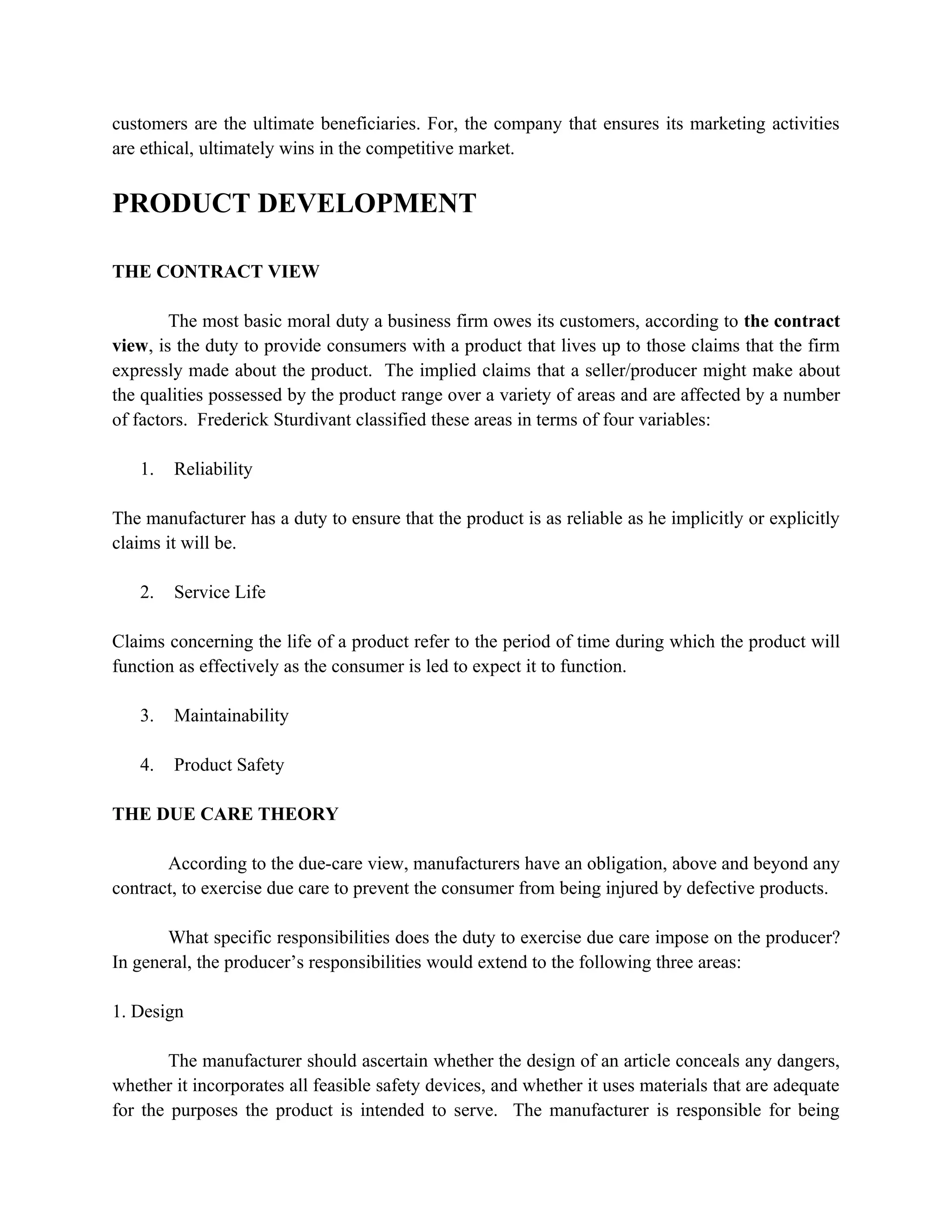 customers are the ultimate beneficiaries. For, the company that ensures its marketing activities
are ethical, ultimately wins in the competitive market.


PRODUCT DEVELOPMENT

THE CONTRACT VIEW

        The most basic moral duty a business firm owes its customers, according to the contract
view, is the duty to provide consumers with a product that lives up to those claims that the firm
expressly made about the product. The implied claims that a seller/producer might make about
the qualities possessed by the product range over a variety of areas and are affected by a number
of factors. Frederick Sturdivant classified these areas in terms of four variables:

   1.   Reliability

The manufacturer has a duty to ensure that the product is as reliable as he implicitly or explicitly
claims it will be.

   2.   Service Life

Claims concerning the life of a product refer to the period of time during which the product will
function as effectively as the consumer is led to expect it to function.

   3.   Maintainability

   4.   Product Safety

THE DUE CARE THEORY

       According to the due-care view, manufacturers have an obligation, above and beyond any
contract, to exercise due care to prevent the consumer from being injured by defective products.

       What specific responsibilities does the duty to exercise due care impose on the producer?
In general, the producer’s responsibilities would extend to the following three areas:

1. Design

        The manufacturer should ascertain whether the design of an article conceals any dangers,
whether it incorporates all feasible safety devices, and whether it uses materials that are adequate
for the purposes the product is intended to serve. The manufacturer is responsible for being
 