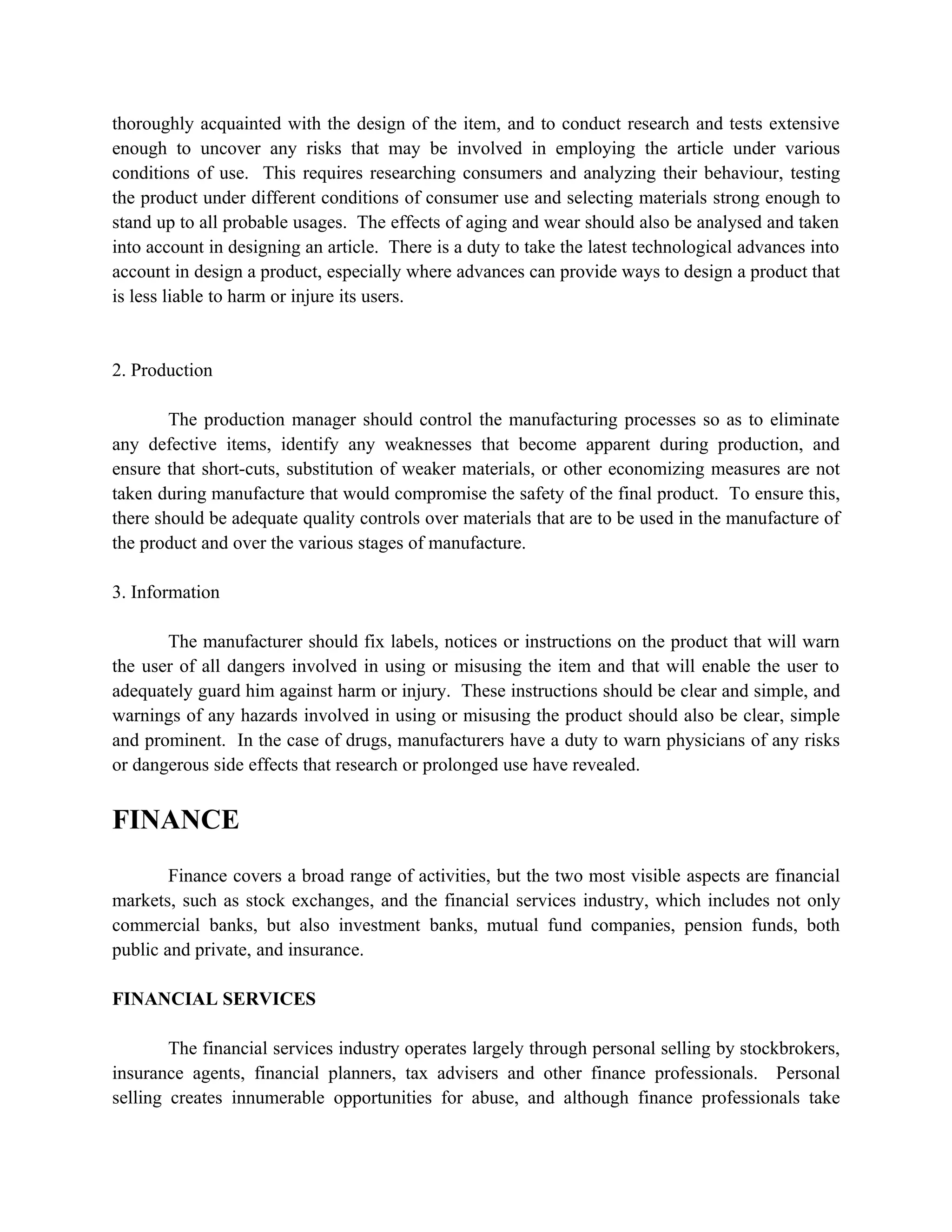 thoroughly acquainted with the design of the item, and to conduct research and tests extensive
enough to uncover any risks that may be involved in employing the article under various
conditions of use. This requires researching consumers and analyzing their behaviour, testing
the product under different conditions of consumer use and selecting materials strong enough to
stand up to all probable usages. The effects of aging and wear should also be analysed and taken
into account in designing an article. There is a duty to take the latest technological advances into
account in design a product, especially where advances can provide ways to design a product that
is less liable to harm or injure its users.


2. Production

        The production manager should control the manufacturing processes so as to eliminate
any defective items, identify any weaknesses that become apparent during production, and
ensure that short-cuts, substitution of weaker materials, or other economizing measures are not
taken during manufacture that would compromise the safety of the final product. To ensure this,
there should be adequate quality controls over materials that are to be used in the manufacture of
the product and over the various stages of manufacture.

3. Information

       The manufacturer should fix labels, notices or instructions on the product that will warn
the user of all dangers involved in using or misusing the item and that will enable the user to
adequately guard him against harm or injury. These instructions should be clear and simple, and
warnings of any hazards involved in using or misusing the product should also be clear, simple
and prominent. In the case of drugs, manufacturers have a duty to warn physicians of any risks
or dangerous side effects that research or prolonged use have revealed.


FINANCE
        Finance covers a broad range of activities, but the two most visible aspects are financial
markets, such as stock exchanges, and the financial services industry, which includes not only
commercial banks, but also investment banks, mutual fund companies, pension funds, both
public and private, and insurance.

FINANCIAL SERVICES

        The financial services industry operates largely through personal selling by stockbrokers,
insurance agents, financial planners, tax advisers and other finance professionals. Personal
selling creates innumerable opportunities for abuse, and although finance professionals take
 
