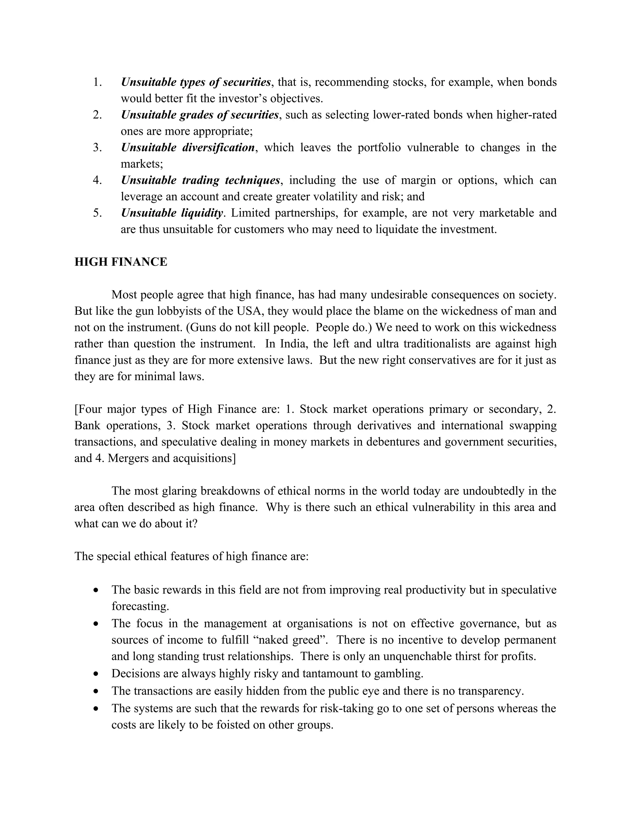 1.    Unsuitable types of securities, that is, recommending stocks, for example, when bonds
         would better fit the investor’s objectives.
   2.    Unsuitable grades of securities, such as selecting lower-rated bonds when higher-rated
         ones are more appropriate;
   3.    Unsuitable diversification, which leaves the portfolio vulnerable to changes in the
         markets;
   4.    Unsuitable trading techniques, including the use of margin or options, which can
         leverage an account and create greater volatility and risk; and
   5.    Unsuitable liquidity. Limited partnerships, for example, are not very marketable and
         are thus unsuitable for customers who may need to liquidate the investment.

HIGH FINANCE

        Most people agree that high finance, has had many undesirable consequences on society.
But like the gun lobbyists of the USA, they would place the blame on the wickedness of man and
not on the instrument. (Guns do not kill people. People do.) We need to work on this wickedness
rather than question the instrument. In India, the left and ultra traditionalists are against high
finance just as they are for more extensive laws. But the new right conservatives are for it just as
they are for minimal laws.

[Four major types of High Finance are: 1. Stock market operations primary or secondary, 2.
Bank operations, 3. Stock market operations through derivatives and international swapping
transactions, and speculative dealing in money markets in debentures and government securities,
and 4. Mergers and acquisitions]

        The most glaring breakdowns of ethical norms in the world today are undoubtedly in the
area often described as high finance. Why is there such an ethical vulnerability in this area and
what can we do about it?

The special ethical features of high finance are:

   •    The basic rewards in this field are not from improving real productivity but in speculative
        forecasting.
   •    The focus in the management at organisations is not on effective governance, but as
        sources of income to fulfill “naked greed”. There is no incentive to develop permanent
        and long standing trust relationships. There is only an unquenchable thirst for profits.
   •    Decisions are always highly risky and tantamount to gambling.
   •    The transactions are easily hidden from the public eye and there is no transparency.
   •    The systems are such that the rewards for risk-taking go to one set of persons whereas the
        costs are likely to be foisted on other groups.
 