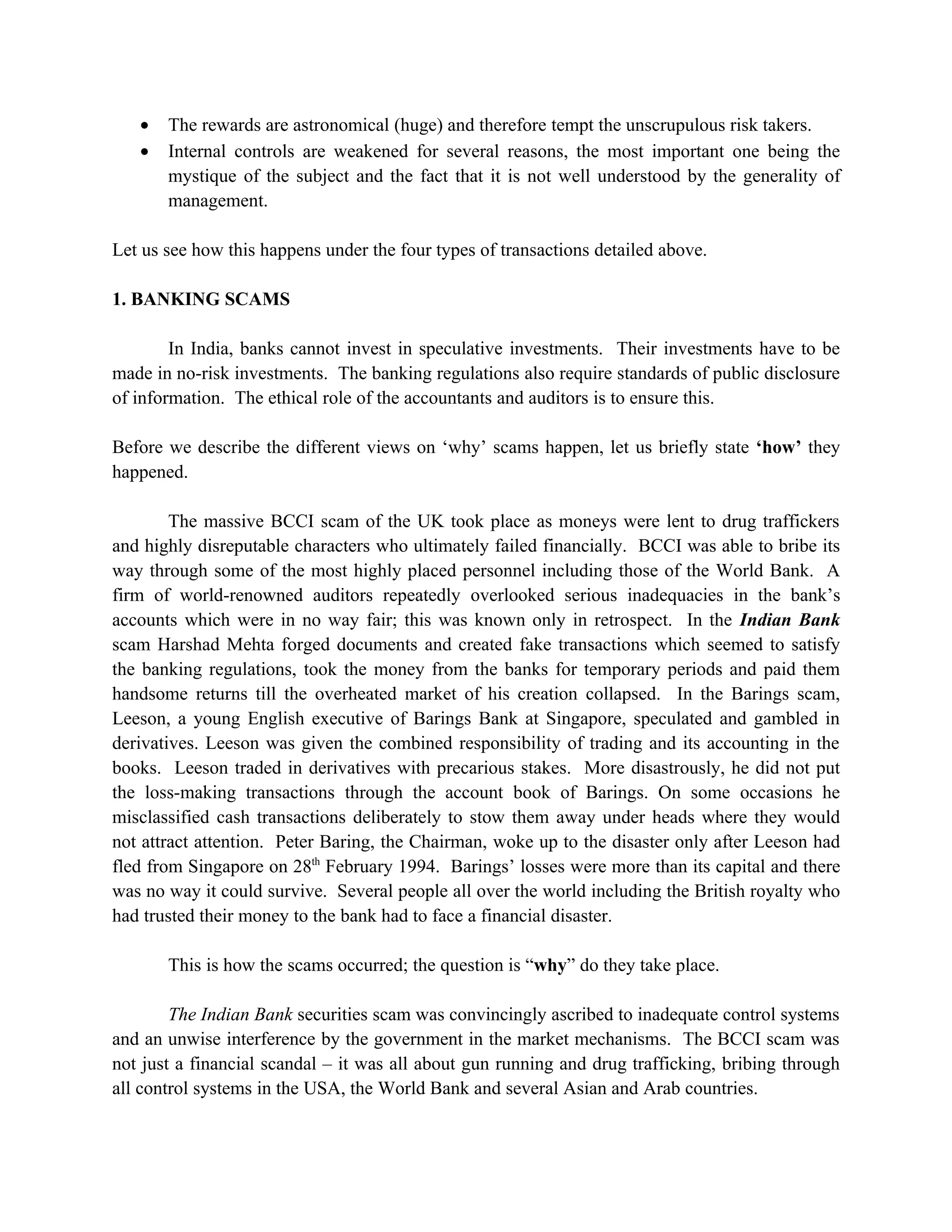 •   The rewards are astronomical (huge) and therefore tempt the unscrupulous risk takers.
   •   Internal controls are weakened for several reasons, the most important one being the
       mystique of the subject and the fact that it is not well understood by the generality of
       management.

Let us see how this happens under the four types of transactions detailed above.

1. BANKING SCAMS

        In India, banks cannot invest in speculative investments. Their investments have to be
made in no-risk investments. The banking regulations also require standards of public disclosure
of information. The ethical role of the accountants and auditors is to ensure this.

Before we describe the different views on ‘why’ scams happen, let us briefly state ‘how’ they
happened.

        The massive BCCI scam of the UK took place as moneys were lent to drug traffickers
and highly disreputable characters who ultimately failed financially. BCCI was able to bribe its
way through some of the most highly placed personnel including those of the World Bank. A
firm of world-renowned auditors repeatedly overlooked serious inadequacies in the bank’s
accounts which were in no way fair; this was known only in retrospect. In the Indian Bank
scam Harshad Mehta forged documents and created fake transactions which seemed to satisfy
the banking regulations, took the money from the banks for temporary periods and paid them
handsome returns till the overheated market of his creation collapsed. In the Barings scam,
Leeson, a young English executive of Barings Bank at Singapore, speculated and gambled in
derivatives. Leeson was given the combined responsibility of trading and its accounting in the
books. Leeson traded in derivatives with precarious stakes. More disastrously, he did not put
the loss-making transactions through the account book of Barings. On some occasions he
misclassified cash transactions deliberately to stow them away under heads where they would
not attract attention. Peter Baring, the Chairman, woke up to the disaster only after Leeson had
fled from Singapore on 28th February 1994. Barings’ losses were more than its capital and there
was no way it could survive. Several people all over the world including the British royalty who
had trusted their money to the bank had to face a financial disaster.

       This is how the scams occurred; the question is “why” do they take place.

        The Indian Bank securities scam was convincingly ascribed to inadequate control systems
and an unwise interference by the government in the market mechanisms. The BCCI scam was
not just a financial scandal – it was all about gun running and drug trafficking, bribing through
all control systems in the USA, the World Bank and several Asian and Arab countries.
 